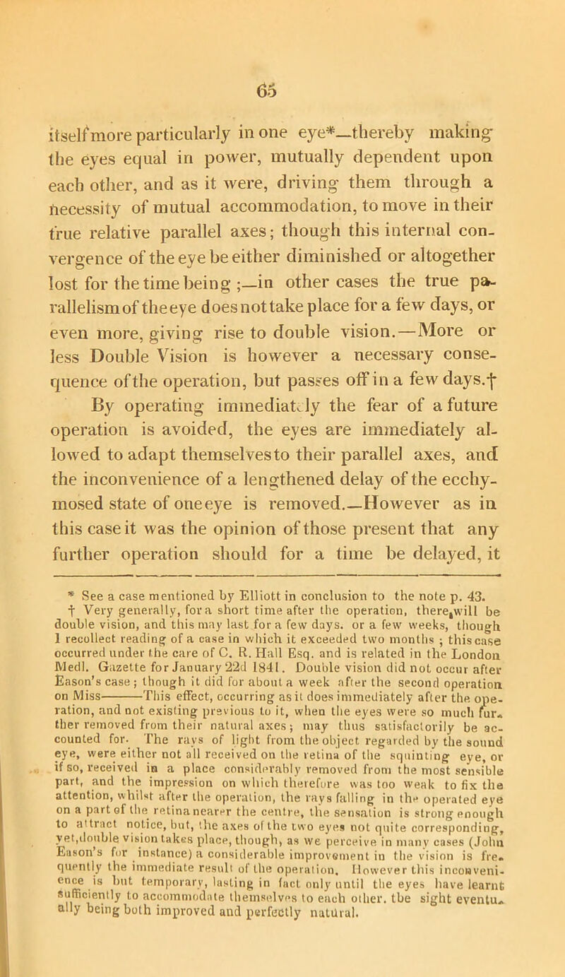 itself more particularly in one eye*—thereby making the eyes equal in power, mutually dependent upon each other, and as it were, driving them through a necessity of mutual accommodation, to move in their true relative parallel axes; though this internal con- vergence of the eye be either diminished or altogether lost for the time being ;—in other cases the true pa- rallelism of the eye does not take place for a few days, or even more, giving rise to double vision.—More or less Double Vision is however a necessary conse- quence of the operation, but passes off in a few days.-j- By operating immediately the fear of a future operation is avoided, the eyes are immediately al- lowed to adapt themselves to their parallel axes, and the inconvenience of a lengthened delay of the ecchy- mosed state of one eye is removed.—However as in this case it was the opinion of those present that any further operation should for a time be delayed, it * See a case mentioned by Elliott in conclusion to the note p. 43. t Very generally, for a short time after the operation, there,will be double vision, and this may last for a few days, or a few weeks, though 1 recollect reading of a case in which it exceeded two months ; this case occurred under the care of C. R. Hall Esq. and is related in the London Medl. Gazette for January 2‘2d 1841. Double vision did not occur after Eason’s case; though it did for about a week after the second operation on Miss This effect, occurring as it does immediately after the ope- ration, and not existing previous to it, when the eyes were so much fur« ther removed from their natural axes; may thus satisfactorily be ac- counted for. The ravs of light from the object regarded by the sound eye, were either not all received on the retina of the squinting eye, or if so, received in a place considerably removed from the most sensible part, and the impression on which therefore was too weak to fix the attention, whilst after the operation, the rays falling in the operated eye on a part of the retina nearer the centre, the sensation is strong enough to attract notice, but, the axes of the two eyes not quite corresponding, yet,double vision takes place, though, as we perceive iu many cases (John Eason s for instance) a considerable improvement in the vision is fre. quently the immediate result of the operation. However this inconveni- ence is but temporary, lasting in fact only until the eyes have learnt sufficiently to accommodate themselves to each other, the sight eventu*. ally being both improved and perfectly natural.