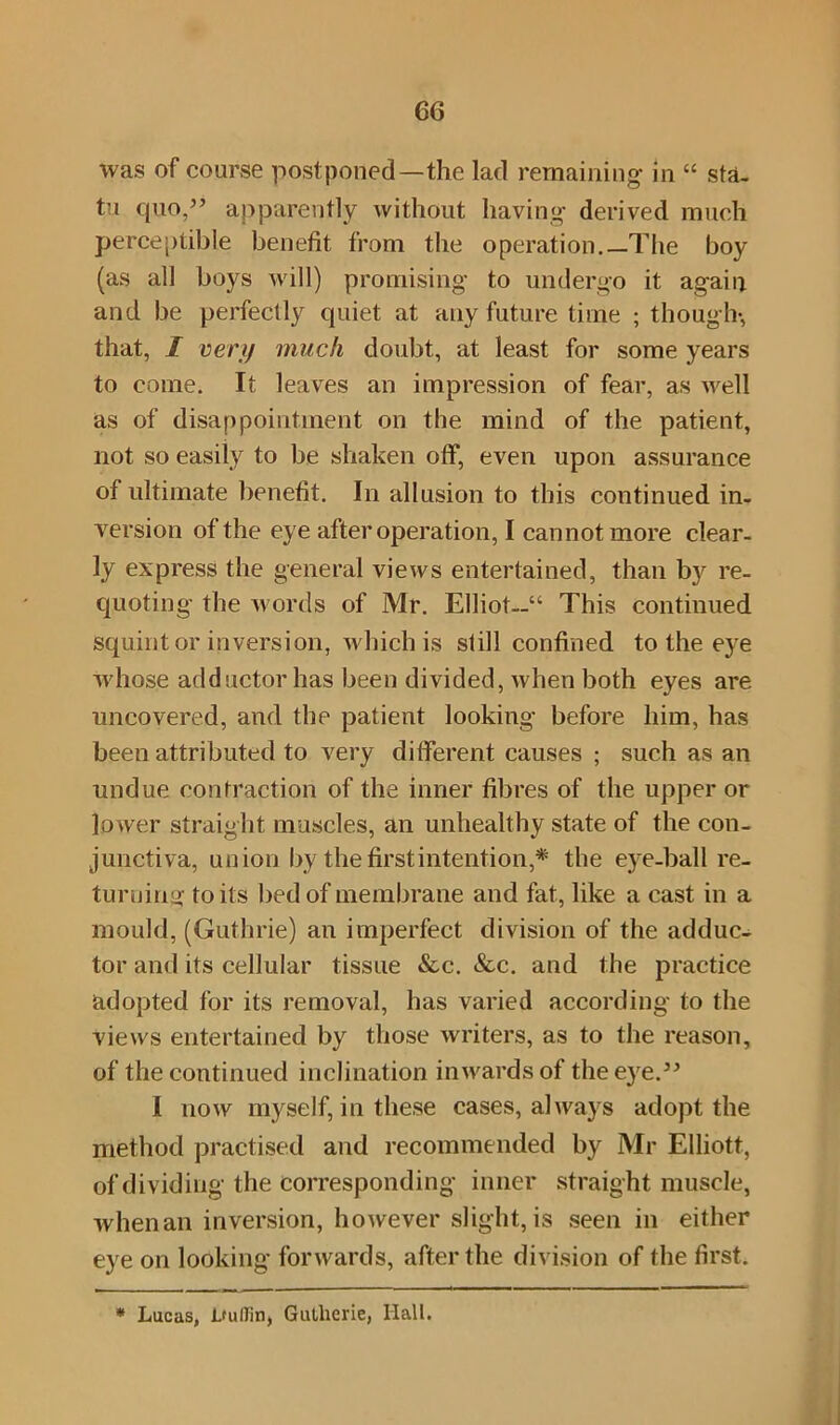 was of course postponed—the lad remaining in “ sta. tu quo,” apparently without having derived much perceptible benefit from the operation.—The boy (as all boys will) promising to undergo it again and be perfectly quiet at any future time ; though-, that, I very much doubt, at least for some years to come. It leaves an impression of fear, as well as of disappointment on the mind of the patient, not so easily to be shaken off, even upon assurance of ultimate benefit. In allusion to this continued in- version of the eye after operation, I cannot more clear- ly express the general views entertained, than by re- quoting the words of Mr. Elliot—“ This continued squint or inversion, which is still confined to the eye whose adductor has been divided, when both eyes are uncovered, and the patient looking before him, has been attributed to very different causes ; such as an undue contraction of the inner fibres of the upper or lo wer straight muscles, an unhealthy state of the con- junctiva, union by the first intention,* the eye-ball re- turning toils bed of membrane and fat, like a cast in a mould, (Guthrie) an imperfect division of the adduc- tor and its cellular tissue See. Sec. and the practice adopted for its removal, has varied according to the views entertained by those writers, as to the reason, of the continued inclination inwards of the eye.” I now myself, in these cases, always adopt the method practised and recommended by Mr Elliott, of dividing the corresponding inner straight muscle, when an inversion, however slight, is seen in either eye on looking forwards, after the division of the first. * Lucas, LuIIin, Gutlierie, Hall.