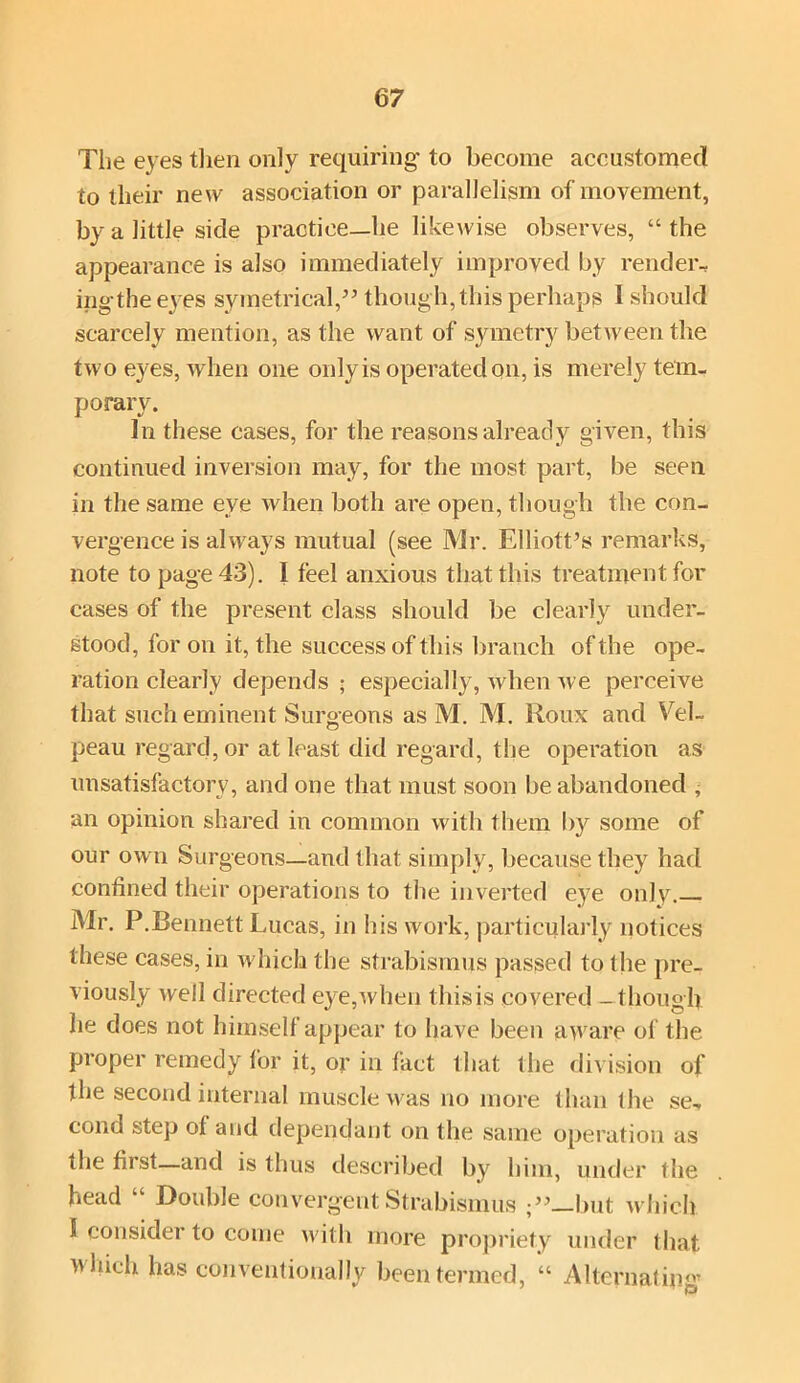 The eyes then only requiring to become accustomed to their new association or parallelism of movement, by a little side practice—he likewise observes, “ the appearance is also immediately improved by render., ingtheeyes symetrical,-” though, this perhaps I should scarcely mention, as the want of symetry between the two eyes, when one only is operated on, is merely tem- porary. In these cases, for the reasons already given, this continued inversion may, for the most part, be seen in the same eye when both are open, though the con- vergence is always mutual (see Mr. Elliott’s remarks, note to page 43). I feel anxious that this treatment for cases of the present class should be clearly under- stood, for on it, the success of this branch of the ope- ration clearly depends ; especially, when we perceive that such eminent Surgeons as M. M. Roux and Vrel- peau regard, or at least did regard, the operation as unsatisfactory, and one that must soon be abandoned , an opinion shared in common with them by some of our own Surgeons—and that simply, because they had confined their operations to the inverted eye only. Mr. P.Bennett Lucas, in his work, particularly notices these cases, in which the strabismus passed to the pre- viously well directed eye,when this is covered —though he does not himself appear to have been aware of the proper remedy for it, or in fact that the division of the second internal muscle was no more than the se, cond step oi and dependant on the same operation as the first—and is thus described by him, under the head “ Double convergent Strabismus but which I consider to come with more propriety under that >vhich has conventionally been termed, “ Alternating M