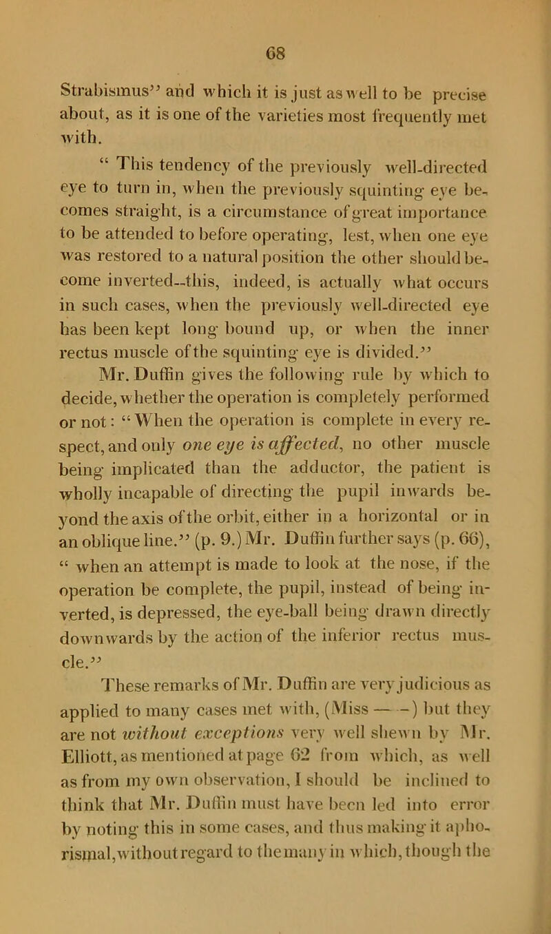 Strabismus” ami which it is just as well to be precise about, as it is one of the varieties most frequently met with. This tendency of the previously well-directed eye to turn in, when the previously squinting eye be- comes straight, is a circumstance of great importance to be attended to before operating-, lest, when one eye was restored to a natural position the other should be- come inverted—this, indeed, is actually what occurs in such cases, when the previously well-directed eye has been kept long- bound up, or when the inner rectus muscle of the squinting eye is divided.” Mr. Duffin gives the following rule by which to decide, whether the operation is completely performed or not: “When the operation is complete in every re- spect, and only one eye is affected, no other muscle being implicated than the adductor, the patient is wholly incapable of directing the pupil inwards be- yond the axis of the orbit, either ill a horizontal or in an oblique line.” (p. 9.) Mr. Duffin further says (p. 66), “ when an attempt is made to look at the nose, if the operation be complete, the pupil, instead of being in- verted, is depressed, the eye-ball being drawn directly downwards by the action of the inferior rectus mus- cle.” These remarks of Mr. Duffin are very judicious as applied to many cases met with, (Miss ) but they are not without exceptions very well shewn by Mr. Elliott, as mentioned at page 62 from which, as well as from my own observation, l should be inclined to think that Mr. Duffin must have been led into error by noting this in some cases, and thus making it apho- risinal,without regard to the many in which, though the