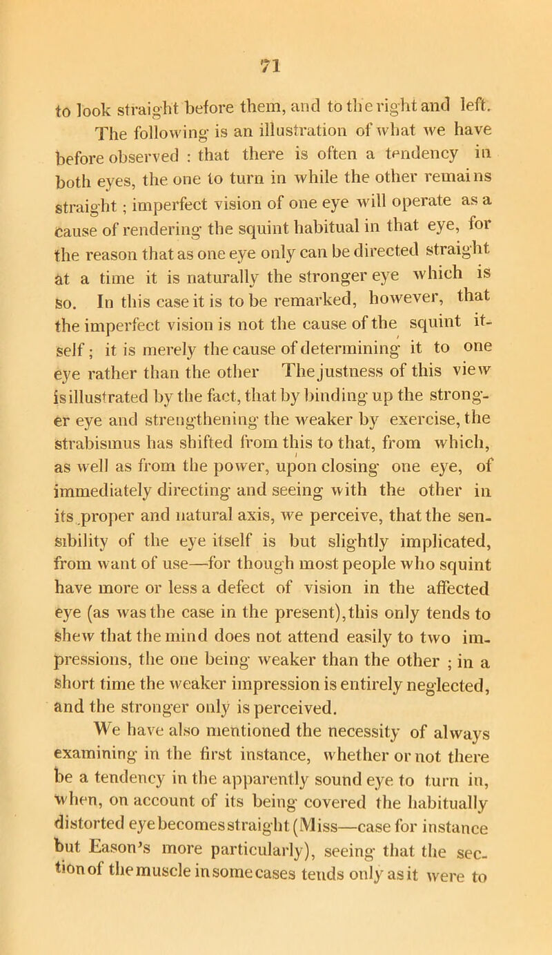 to look straight before them, and to tlie right and left. The following is an illustration of what we have before observed : that there is often a tendency in both eyes, the one to turn in while the other remai ns straight; imperfect vision of one eye will operate as a Cause of rendering’ the squint habitual in that eye, for the reason that as one eye only can be directed straight at a time it is naturally the stronger eye which is so. In this case it is to be remarked, however, that the imperfect vision is not the cause of the squint it- self ; it is merely the cause of determining it to one eye rather than the other The justness of this view is illustrated by the fact, that by binding up the strong- er eye and strengthening the weaker by exercise, the Strabismus has shifted from this to that, from which, as well as from the power, upon closing one eye, of immediately directing and seeing with the other in its proper and natural axis, we perceive, that the sen- sibility of the eye itself is but slightly implicated, from want of use—for though most people who squint have more or less a defect of vision in the affected eye (as was the case in the present),this only tends to shew that the mind does not attend easily to two im- pressions, the one being weaker than the other ; in a short time the weaker impression is entirely neglected, and the stronger only is perceived. We have also mentioned the necessity of always examining in the first instance, whether or not there be a tendency in the apparently sound eye to turn in, when, on account of its being covered the habitually distorted eyebecomesstraight(Miss—case for instance but Eason’s more particularly), seeing that the sec- tionol the muscle in some cases tends onlyasit were to