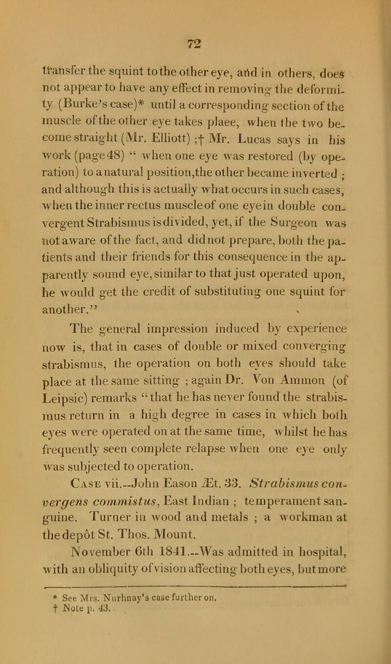 not appear to have any effect in removing- the deformi- ty (Burke's case)* until a corresponding-section of the muscle of the other eye takes plaee, when the two be- come straight (l\1i\ Elliott) Mr. Lucas says in his work (page48) “ when one eye was restored (by ope- ration) to a natural position,the other became inverted ; and although this is actually what occurs in such cases, when the inner rectus muscleof one eyein double con- vergent Strabismus is divided, yet, if the Surgeon was not aware of the fact, and did not prepare, both the pa- tients and their friends for this consequence in the ap- parently sound eye, similar to that just operated upon, he would get the credit of substituting one squint for another. The general impression induced by experience now is, that in cases of double or mixed converging strabismus, the operation on both eves should take place at the same sitting ; again Dr. Von Ammon (of Leipsic) remarks “that he has never found the strabis- mus return in a high degree in cases in which both eyes were operated on at the same time, whilst he has frequently seen complete relapse when one eye only was subjected to operation. Case vii.— John Eason iEt. 33. Strabismus con- vercjens commistus, East Indian ; temperament san- guine. Turner in wood and metals ; a workman at thedepotSt. Thos. Mount. November 6th 1841.—Was admitted in hospital, with an obliquity of vision affecting both eyes, but more * See Mrs. Nurhnay’s case further on. t Note p. 43.