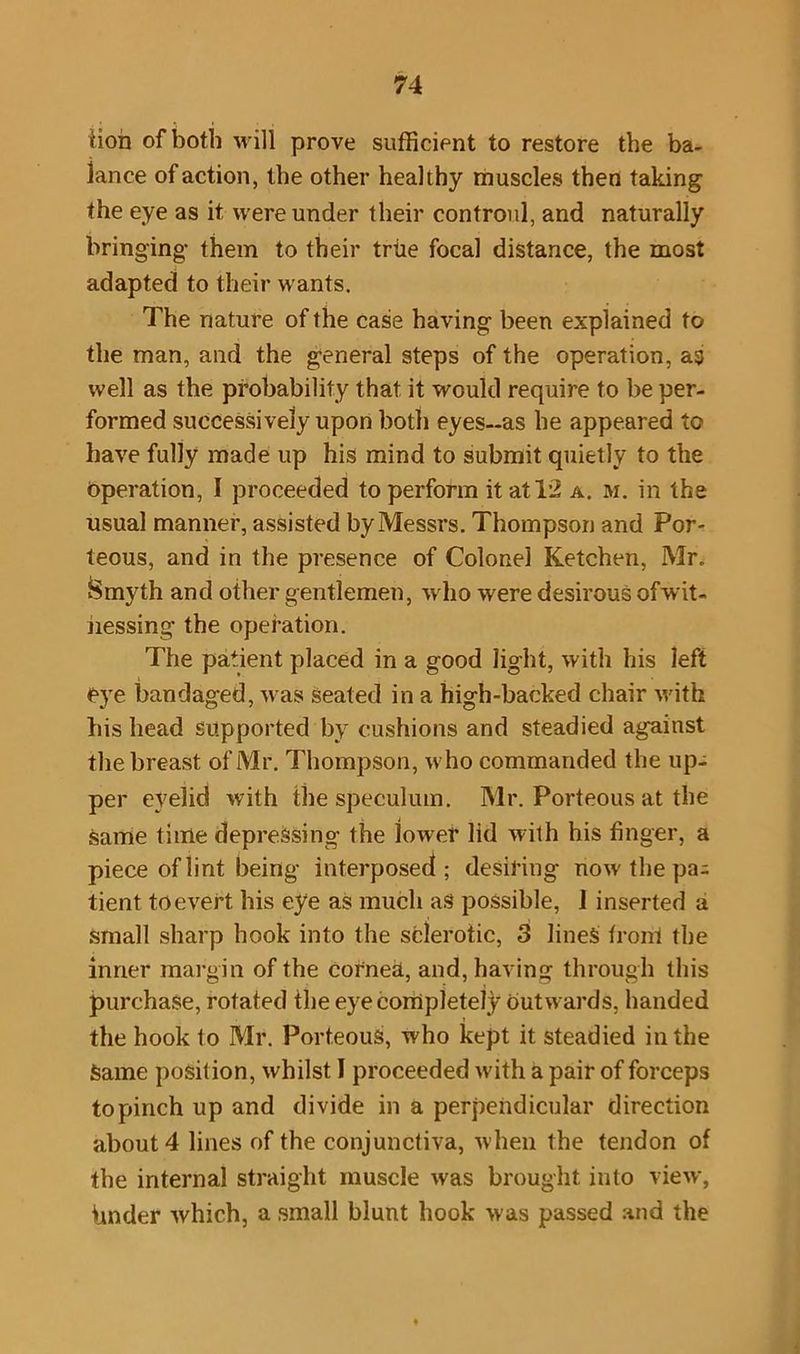 tion of both will prove sufficient to restore the ba- lance of action, the other healthy muscles then taking the eye as it were under their controul, and naturally bringing* them to their trite focal distance, the most adapted to their wants. The nature of the case having been explained to the man, and the general steps of the operation, as well as the probability that it would require to be per- formed successively upon both eyes-as he appeared to have fully made up his mind to submit quietly to the Operation, 1 proceeded to perform it at 12 a. m. in the usual manner, assisted by Messrs. Thompson and Por- teous, and in the presence of Colonel Ketchen, Mr. Smyth and other gentlemen, who were desirous ofwit- nessing the operation. The patient placed in a good light, with his left eye bandaged, was Seated in a high-backed chair with his head supported by cushions and steadied against the breast of Mr. Thompson, who commanded the up- per eyelid with the speculum. Mr. Porteous at the Same time depressing the lower lid with his finger, a piece of lint being interposed; desiring now the pa- tient to evert his eye as much as possible, 1 inserted a small sharp hook into the sclerotic, 3 lines front the inner margin of the cornea, and, having through this purchase, rotated the eye completely Outwards, handed the hook to Mr. Porteous, who kept it steadied in the Same position, whilst I proceeded with a pair of forceps to pinch up and divide in a perpendicular direction about 4 lines of the conjunctiva, when the tendon of the internal straight muscle was brought into view, Under which, a small blunt hook was passed and the