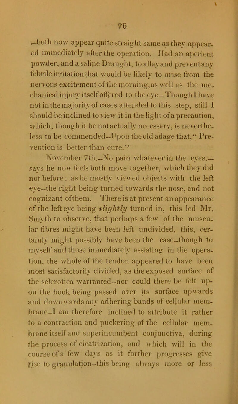 V 76 --both now appear quite straight same as they appear- ed immediately after the operation. Had an aperient powder, and a saline Draught, to allay and preventany febrile irritation that would be likely to arise from the nervous excitement of the morning-, as well as the me- chanical injury itself offered to the eye -Though 1 have not in the majority of cases attended to this step, still 1 should be inclined to view it in the light of a precaution, which, thoug h it be not actually necessary, is neverthe- less to be commended—Upon the old adage that,“ Pre- vention is better than cure.” November 7th.—No pain whatever in the eyes.— says he now feels both move together, which they did not before : as he mostly viewed objects with the left eye—the right being turned towards the nose, and not cognizant of them. There is at present an appearance of the left eye being slightly turned in, this led Mr. Smyth to observe, that perhaps a few of the muscu- lar fibres might have been left undivided, this, cer- tainly might possibly have been the case-though to myself and those immediately assisting in the opera- tion, the whole of the tendon appeared to have been most, satisfactorily divided, as the exposed surface of the sclerotica warranted—nor could there be felt up- on the hook being passed over its surface upwards and downwards any adhering bands of cellular mem- brane-1 am therefore inclined to attribute it rather to a contraction and puckering of the cellular mem- brane itself and superincumbent conjunctiva, during the process of cicatrization, and which will in the course of a few days as it further progresses give rise to granulation—this being always more or less