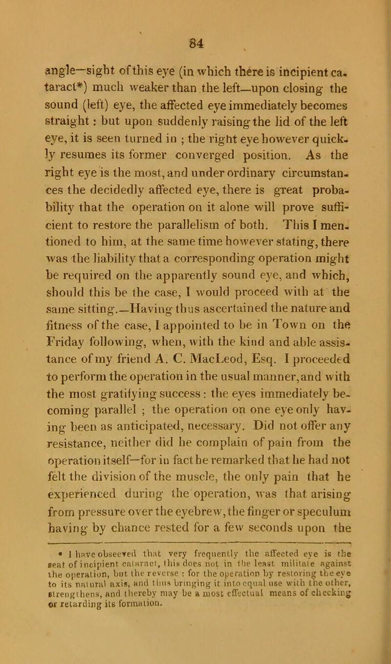 angle—sight of this eye (in which there is incipient ca- taract*) much weaker than the left—upon closing the sound (left) eye, the affected eye immediately becomes straig ht: but upon suddenly raising the lid of the left eye, it is seen turned in ; the right eye however quick- ly resumes its former converged position. As the right eye is the most, and under ordinary circumstan- ces the decidedly affected eye, there is great proba- bility that the operation on it alone will prove suffi- cient to restore the parallelism of both. This I men- tioned to him, at the same time however stating, there was the liability that a corresponding operation might be required on the apparently sound eye, and which, should this be the case, I would proceed with at the same sitting.—Having thus ascertained the nature and fitness of the case, I appointed to be in Town on the Friday following, when, with the kind and able assis- tance of my friend A. C. MacLeod, Esq. I proceeded to perform the operation in the usual manner,and with the most gratifying success : the eyes immediately be- coming parallel ; the operation on one eye only hav- ing been as anticipated, necessary. Did not offer any resistance, neither did he complain of pain from the operation itself—for in fact he remarked that he had not felt the division of the muscle, the only pain that he experienced during the operation, was that arising from pressure over the eyebrew,the finger or speculum having by chance rested for a few seconds upon the « 1 have obseeved that very frequently the affected eye is the seat of incipient cataract, this does not in t lie least militate against the operation, but the reverse : for the operation by restoring the eye to its natural axis, and thus bringing it into equal use with the other, strengthens, and thereby may be a most effectual means of checking or retarding its formation.