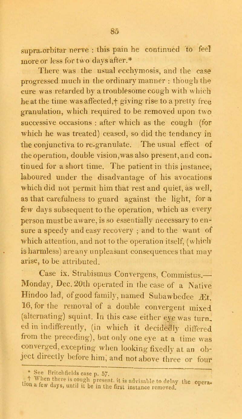 supra-orbitar nerve : this pain he continued to feel more or less for t wo days after.* There was the usual ecchymosis, and the case progressed much in the ordinary manner : though the cure was retarded by a troublesome cough with which he at the time was affected,-j- giving rise to a pretty free granulation, which required to be removed upon two successive occasions : after which as the cough (for which he was treated) ceased, so did the tendancy in the conjunctiva to re-granulate. The usual effect of the operation, double vision,was also present, and con- tinued for a short time. The patient in this instance, laboured under the disadvantage of his avocations which did not permit him that rest and quiet, as well, as that carefulness to guard against the light, for a few days subsequent to the operation, which as every person must be aware, is so essentially necessary to en- sure a speedy and easy recovery ; and to the want of which attention, and not to the operation itself, (which is harmless) areany unpleasant consequences that may arise, to be attributed. Case ix. Strabismus Convergens, Commistus.— Monday, Dec. 20th operated in the case of a Native Hindoo lad, of good family, named Subawbedee iEt. 16, for the removal of a double convergent mixed (alternating) squint. In this case either eye was turn, ed in indifferently, (in which it decidedly differed from the preceding), but only one eye at a time was converged, excepting when looking fixedly at an ob- ject directly before him, and not above three or four * See Britchfields case p. 57. t When there is cough present, it is advisable to delay '' na ^ew clays> until it be in the first instance removed. the opera-
