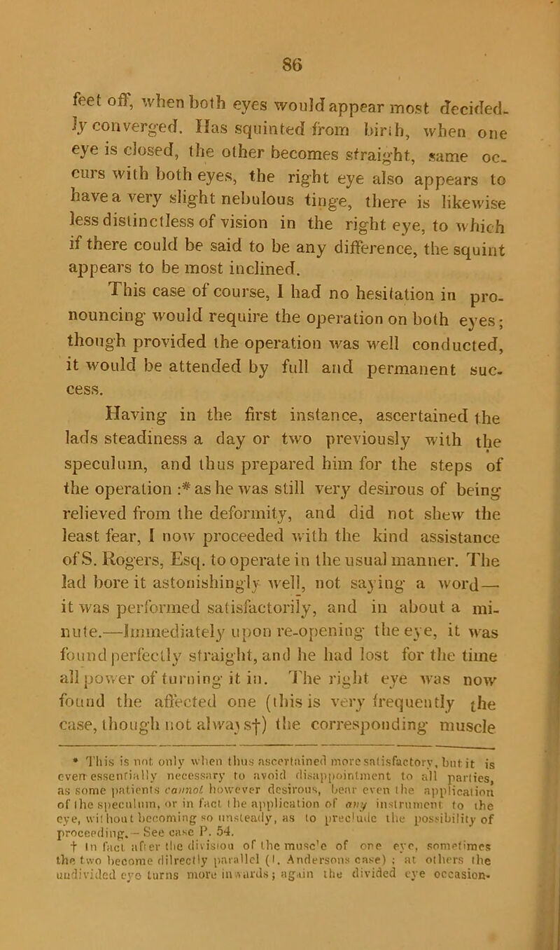 feet off, when both eyes would appear most decided- ly converged. Has squinted from birih, when one eye is dosed, the other becomes straight, same oc- eans with both eyes, the right eye also appears to have a very slight nebulous tinge, there is likewise less distinctless of vision in the right eye, to which if there could be said to be any difference, the squint appears to be most inclined. This case of course, 1 had no hesitation in pro- nouncing would require the operation on both eyes; though provided the operation was well conducted, it would be attended by full and permanent suc- cess. Having in the first instance, ascertained the lads steadiness a day or two previously with the speculum, and thus prepared him for the steps of the operation :* as he was still very desirous of being- relieved from the deformity, and did not shew the least fear, I now proceeded with the kind assistance ofS. Rogers, Esq. to operate in the usual manner. The lad bore it astonishingly well, not saying a word — it was performed satisfactorily, and in about a mi- nute.—Immediately upon re-opening the eye, it was found perfectly straight, and lie had lost for the time all power of turning it in. The right eye was now found the affected one (this is very frequently the case, though not always-]-) the corresponding muscle * This is not only when thus ascertained more satisfactory, but it is everr essentially necessary to avoid disappointment to all parties as some patients cannot, however desirous, hear even the application of the speculum, or in fact i he application of any instrument to the eye, without becoming so unsteady, as to preclude the possibility of proceeding.— See case P. 54. t In fact aft er the division of the rnusc'e of one eye, sometimes the two become dilrectly parallel (l. Andersons case) ; at others the undivided eye turns more inwards; again the divided eye occasion-