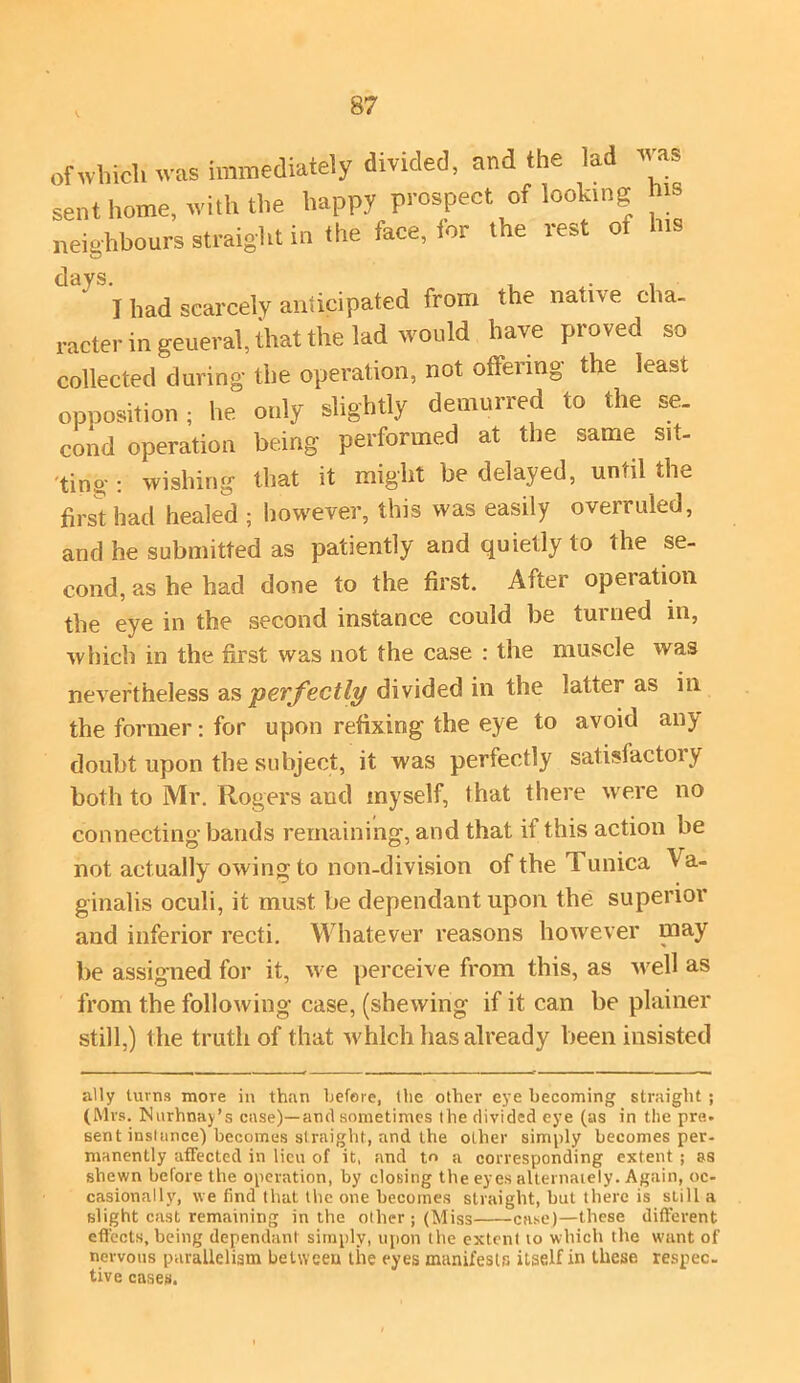 of which was immediately divided, and the lad as sent home, with the happy prospect of looking his neighbours straight in the face, for the rest oi his days. . . , I had scarcely anticipated from the native cha- racter in general, that the lad would have proved so collected during the operation, not offering the least opposition ; he only slightly demurred to the se- cond operation being performed at the same sit- 'tipg : wishing that it might be delayed, unfit the first had healed ; however, this was easily overruled, and he submitted as patiently and quietly to the se- cond, as he had done to the first. After opeiation the eye in the second instance could be turned in, which in the first was not the case : the muscle was nevertheless as perfectly divided in the latter as in the former: for upon refixing the eye to avoid any doubt upon the subject, it was perfectly satisfactoiy both to Mr. Rogers aud myself, that there were no connecting bands remaining, and that if this action be not actually owing to non-division of the Tunica Va- ginalis oculi, it must be dependant upon the superior and inferior recti. Whatever reasons however may be assigned for it, we perceive from this, as well as from the following case, (shewing if it can be plainer still,) the truth of that which has already been insisted ally turns more in than before, the other eye becoming straight ; (Mrs. Nurhnay’s case)—and sometimes the divided eye (as in the pre- sent instance) becomes straight, and the other simply becomes per- manently affected in lieu of it, and to a corresponding extent ; as shewn before the operation, by closing the eyes alternately. Again, oc- casionally, we find that the one becomes straight, but there is still a slight cast remaining in the other; (Miss case)—these different effects, being dependant simply, upon the extent to which the want of nervous parallelism between the eyes manifests itself in these respec. tive cases.