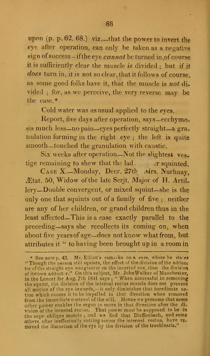 upon (p. p. 62. 68.) viz.—that the power to invert the eye alter operation, can only be taken as a negative sign of success - ifthe eye cannot be turned in,of course it is sufficiently clear the muscle is divided ; but if it docs turn in, it is not so clear, that it follows of course, as some good folks have it, that the muscle is not di, vided ; for, as we perceive, the very reverse may be the case.* Cold water wras as usual applied to the eyes. Report, five days after operation, says— ecchymo- sis much less—no pain—eyes perfectly straight—a gra. nulation forming in the right eye; the left is quite smooth—touched the granulation with caustic. Six weeks after operation—Not the slightest ves- tige remaining to shew that the lad. er squinted. Case X.—Monday, Deer. 27th Mrs. Nurhnay, iEtat. 50, Widow of the late Serjt. Major of H. Artil- lery-Double convergent, or mixed squint—she is the only one that squints out of a family of five ; neither are any of her children, or grand children thus in the least affected—This is a case exactly parallel to the preceding—says she recollects its coming on, when about five years of age—does not know' what from, but attributes it {e to having- been brought up in a room in * See note p. 43. Mr. Elliott's remarks on a case, where he staes “Though the person still squints, the effect of the division of the adduc* tor of the straight eye was greater on the inverted one, than the division of its*own adduct r.” On this subject, Mr. JohnWalker of Manchester, in the Lancet for Aug. 7th 1841 says ; “ When successful in removing the squint, the division of the internal rectus muscle does not prevent all motion of the eye inwards,—it only diminishes that, inordinate ac- tion which causes it to be impelled in that direction when removed from the immediate controul of the will. Hence we presume that some other power enables the organ to move in that direction after the di- vision of the internal rectus. That power must he supposed to be in the supr. oblique muscle ; and we find that Dieffenbach, and some others, after ineffectually cutting across the internal rectus, have re- moved the distortion of (he eye by the division of the trochlearis.”