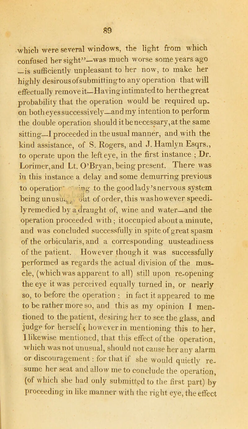 which were several windows, the light from which confused her sight”—'was much worse some years ago —is sufficiently unpleasant to her now, to make her highly desirous of submitting to any operation that will effectually remove it—Having intimated to her the great probability that the operation would be required up. on both eyes successively—and my intention to perform the double operation should it be necessary, at the same sitting-—I proceeded in the usual manner, and with the kind assistance, of S. Rogers, and J. Hamlyn Esqrs., to operate upon the left eye, in the first instance ; Dr. Lorimer,and Lt. O’Bryan, being present. There was in this instance a delay and some demurring previous to operation :ng to the goodlady’snervous system being unusuq out of order, this was however speedi- ly remedied by a draught of, wine and water—and the operation proceeded with; it occupied about a minute, and was concluded successfully in spite of great spasm of the orbicularis, and a corresponding uusteadiness of the patient. However though it was successfully performed as regards the actual division of the mus- cle, (which was apparent to all) still upon re-opening the eye it was perceived equally turned in, or nearly so, to before the operation : in fact it appeared to me to be rather more so, and this as my opinion I men- tioned to the patient, desiring her to see the glass, and judge for herself < however in mentioning this to her, I likewise mentioned, that this effect of the operation, which was not unusual, should not cause her any alarm or discouragement: for that if she would quietly re- sume her seat and allow me to conclude the operation, (of which she had only submitted to the first part) by proceeding in like manner with the right eye, the effect