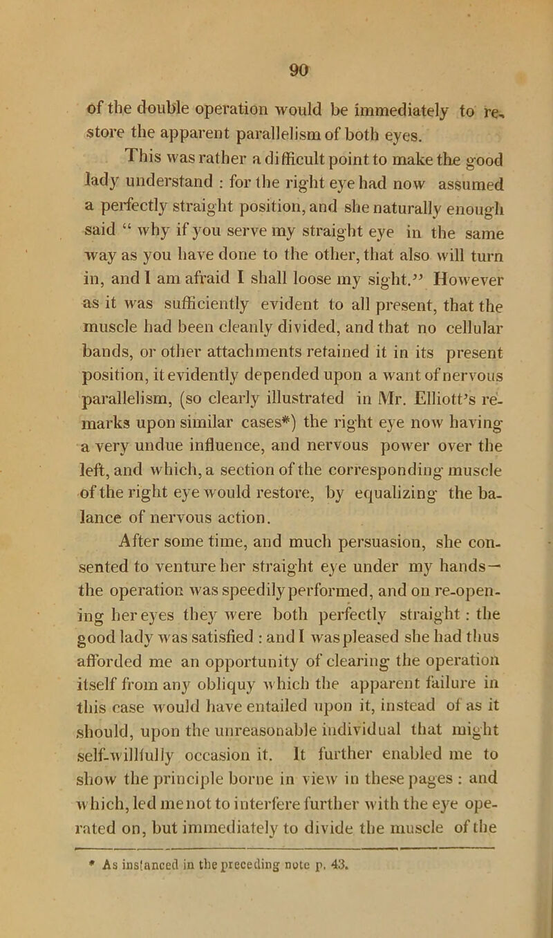 of the double operation would be immediately to re- store the apparent parallelism of both eyes. This was rather a difficult point to make the good lady understand : for the right eye had now assumed a perfectly straight position, and she naturally enough said “ why if you serve my straight eye in the same way as you have done to the other, that also will turn in, and 1 am afraid I shall loose my sight.” However as it was sufficiently evident to all present, that the muscle had been cleanly divided, and that no cellular bands, or other attachments retained it in its present position, it evidently depended upon a want of nervous parallelism, (so clearly illustrated in Mr. Elliott’s re- marks upon similar cases*) the right eye now having a very undue influence, and nervous power over the left, and which, a section of the corresponding muscle of the right eye would restore, by equalizing the ba- lance of nervous action. After some time, and much persuasion, she con- sented to venture her straight eye under my hands— the operation was speedily performed, and on re-open- ing her eyes they were both perfectly straight: the good lady was satisfied : and I was pleased she had thus afforded me an opportunity of clearing the operation itself from any obliquy which the apparent failure in this case would have entailed upon it, instead of as it should, upon the unreasonable individual that might self-williuliy occasion it. It further enabled me to show the principle borne in view in these pages : and which, led menot to interfere further with the eye ope- rated on, but immediately to divide the muscle of the * As instanced in tliepreceding note p. 43.