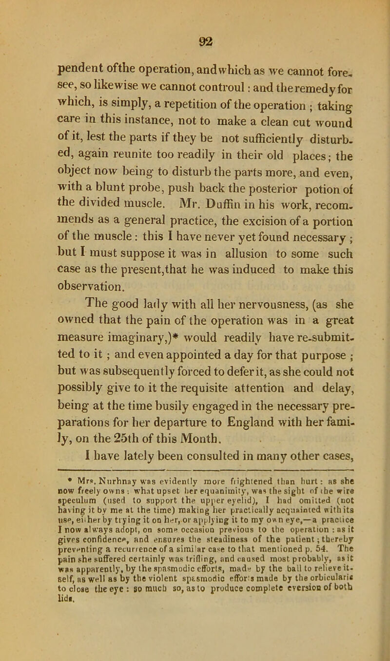 pendent ofthe operation, and which as we cannot fore, see, so likewise we cannot controul: and the remedy for which, is simply, a repetition of the operation ; taking care in this instance, not to make a clean cut wound of it, lest the parts if they be not sufficiently disturb, ed, again reunite too readily in their old places; the object now being to disturb the parts more, and even, with a blunt probe, push back the posterior potion of the divided muscle. Mr. Duffin in his work, recom- mends as a general practice, the excision of a portion of the muscle : this I have never yet found necessary ; but I must suppose it was in allusion to some such case as the present,that he was induced to make this observation. The good lady with all her nervousness, (as she owned that the pain of the operation was in a great measure imaginary,)* would readily have re-submit- ted to it ; and even appointed a day for that purpose ; but was subsequently forced to defer it, as she could not possibly give to it the requisite attention and delay, being at the time busily engaged in the necessary pre- parations for her departure to England with her fami- ly, on the 25th of this Month. I have lately been consulted in many other cases, * Mrs. Nnrhnay was evidently more frightened tban hurt: as she now freely owns : what upset her equanimity, was tile sight of ibe wire speculum (used to support the upper eyelid), I had omitted (not having it by me at the time) making her practically acquainted with its use, ehher by trying it on her, or applying it to my own eye,—a practice I now always adopt, on some occasion previous to the operation : as it gives confidence, and ensures the steadiness of the patient; thereby preventing a recurrence of a simitar case to that mentioned p. 54. The pain she suffered certainly was trifling, and caused most, probably, as it was apparently, by the spasmodic efforts, made by the ball to relieve it- self, ns well as by the violent spasmodic effort made by the orbicularis to close the eye : so much so, as to produce complete eversion of both lids.