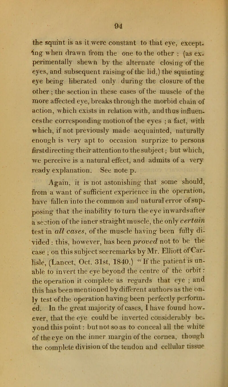 the squint is as it were constant to that eye, except- ing when drawn from the one to the other : (as ex- perimentally shewn by the alternate closing of the eyes, and subsequent raising of the lid,) the squinting eye being liberated only during the closure of the other ; the section in these cases of the muscle of the more affected eye, breaks through the morbid chain of action, which exists in relation with, and thus influent cesthe corresponding motion of the eyes ;a fact, with which, if not previously made acquainted, naturally enough is very apt to occasion surprize to persons firstdirecting their attention to the subject; but which, we perceive is a natural effect, and admits of a very ready explanation. See note p. Again, it is not astonishing that some should, from a want of sufficient experience in the operation, have fallen into (he common and natural error of sup- posing that the inability to turn the eye inwards after a section of the inner straight muscle, the only certain test in all cases, of the muscle having been fully di- vided : this, however, has been proved not to be the case ; on this subject see remarks by Mr. Elliott of Car- lisle, (Lancet, Oct. 31st, 1840.) “ If the patient is un- able to invert the eye beyond the centre of the orbit: the operation it complete as regards that eye ; and this has been mentioned by different authors as the on- ly test of the operation having been perfectly perform- ed. In the great majority of cases, 1 have found how- ever, that the eye could be inverted considerably be- yond this point: butnotsoas to conceal all the white of the eye on the inner margin of the cornea, though the complete division of the tendon and cellular tissue