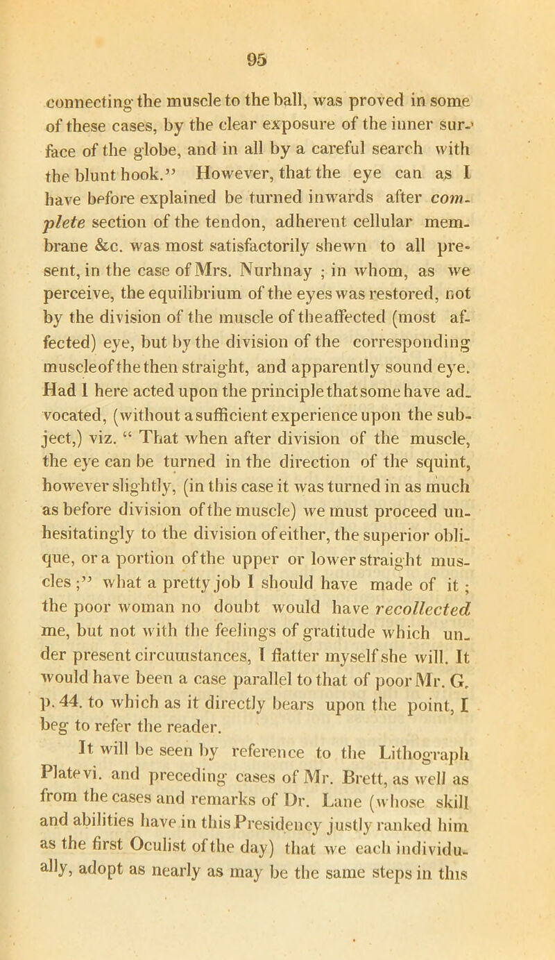 connecting the muscle to the ball, was proved in some of these cases, by the clear exposure of the inner sur-' face of the globe, and in all by a careful search with the blunt hook.” However, that the eye can as I have before explained be turned inwards after com- plete section of the tendon, adherent cellular mem. brane &c. was most satisfactorily shewn to all pre- sent, in the case of Mrs. Nurhnay ; in whom, as we perceive, the equilibrium of the eyes was restored, not by the division of the muscle of theaffected (most af- fected) eye, but by the division of the corresponding muscleofthe then straight, and apparently sound eye. Had 1 here acted upon the principle that some have ad- vocated, (without asufficient experience upon the sub- ject,) viz. “ That when after division of the muscle, the eye can be turned in the direction of the squint, however slightly, (in this case it was turned in as much as before division of the muscle) we must proceed un- hesitatingly to the division of either, the superior obli- que, ora portion of the upper or lower straight mus- cles what a pretty job I should have made of it ; the poor woman no doubt would have recollected me, but not with the feelings of gratitude which un- der present circumstances, l flatter myself she will. It would have been a case parallel to that of poor Mr. G„ p.44. to which as it directly bears upon the point, I beg to refer the reader. It will be seen by reference to the Lithograph Plate vi. and preceding cases of Mr. Brett, as well as from the cases and remarks of Dr. Lane (whose skill and abilities have in this Presidency justly ranked him as the first Oculist of the day) that we each individu- ally, adopt as nearly as may be the same steps in this