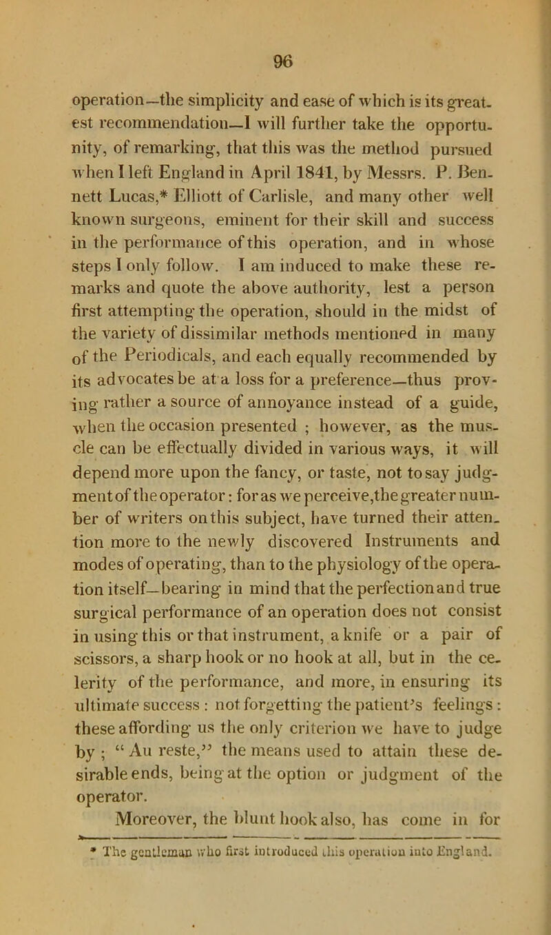 operation—the simplicity and ease of which is its great, est recommendation—1 will further take the opportu. nity, of remarking, that this was the method pursued when I left England in April 1841, by Messrs. P. Ben- nett Lucas,* Elliott of Carlisle, and many other well known surgeons, eminent for their skill and success in the performance of this operation, and in whose steps I only follow. I am induced to make these re- marks and quote the above authority, lest a person first attempting the operation, should in the midst of the variety of dissimilar methods mentioned in many of the Periodicals, and each equally recommended by its advocates be at a loss for a preference—thus prov- ing rather a source of annoyance instead of a guide, when the occasion presented ; however, as the mus- cle can be effectually divided in various ways, it will depend more upon the fancy, or taste, not to say judg- ment of the operator: for as we perceive,the greater num- ber of writers on this subject, have turned their atten_ tion more to the newly discovered Instruments and modes of operating, than to the physiology of the opera- tion itself—bearing in mind that the perfection and true surg ical performance of an operation does not consist in using this or that instrument, a knife or a pair of scissors, a sharp hook or no hook at all, but in the ce- lerity of the performance, and more, in ensuring its ultimate success : not forgetting the patient's feelings : these affording us the only criterion we have to judge by ; “ Au reste,” the means used to attain these de- sirable ends, being at the option or judgment of the operator. Moreover, the blunt hook also, has come in for * The gentleman who first introduced this operation into England.