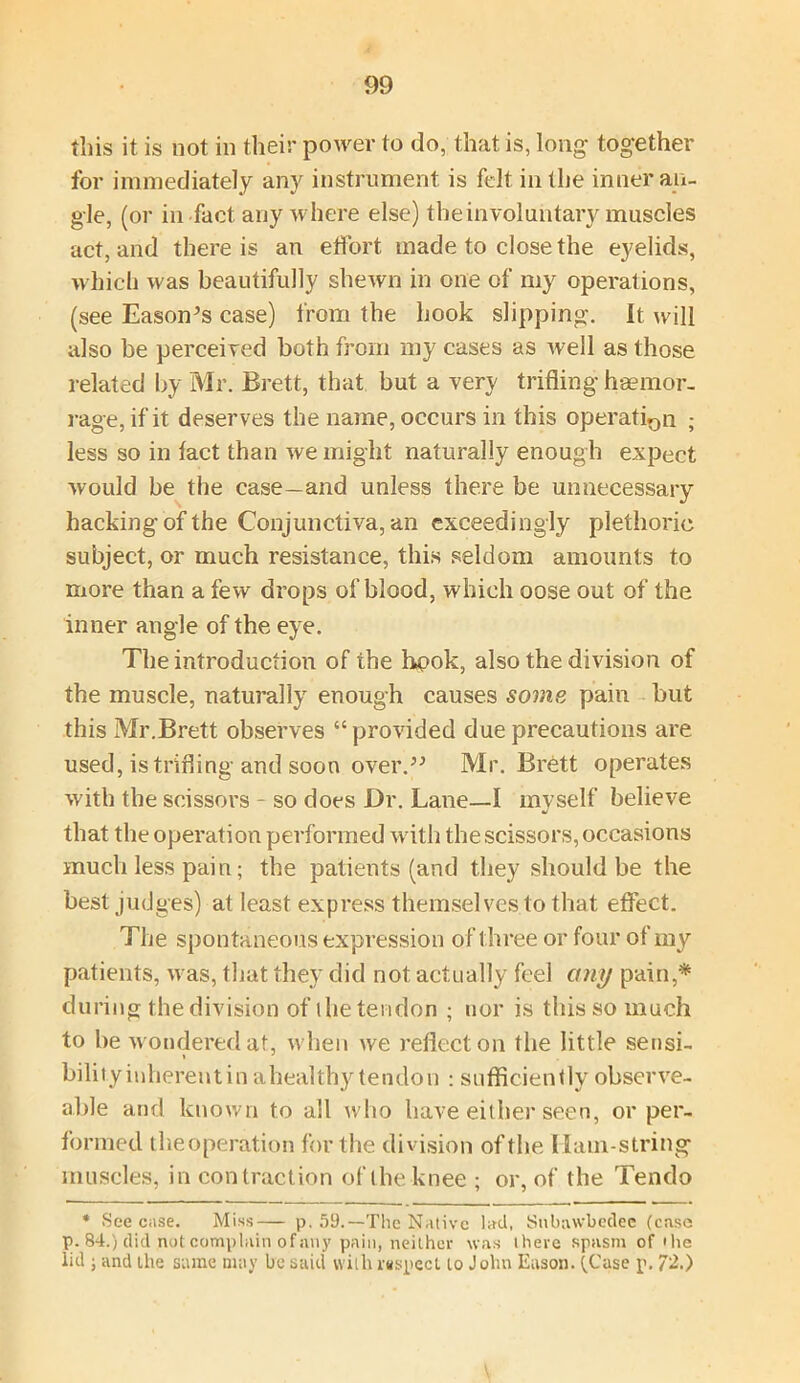 this it is not in their power to do, that is, long together for immediately any instrument is felt in the inner an- gle, (or in fact any where else) the involuntary muscles act, and there is an effort made to close the eyelids, which was beautifully shewn in one of my operations, (see Eason’s case) from the hook slipping. It will also be perceived both from my cases as well as those related by Mr. Brett, that but a very trifling hsemor- rage, if it deserves the name, occurs in this operation ; less so in fact than we might naturally enough expect would be the case—and unless there be unnecessary hacking of the Conjunctiva, an exceedingly plethoric subject, or much resistance, this seldom amounts to more than a few drops of blood, which oose out of the inner angle of the eye. The introduction of the hpok, also the division of the muscle, naturally enough causes some pain but this Mr.Brett observes “provided due precautions are used, is trifling and soon over.” Mr. Brett operates with the scissors - so does Dr. Lane—I myself believe that the operation performed with the scissors, occasions much less pain; the patients (and they should be the best judges) at least express themselves to that effect. The spontaneous expression of three or four of my patients, was, that they did not actually feel any pain,* during the division of the tendon ; nor is this so much to be wondered at, when we reflect on the little sensi- bility inherent in a heal thy tendon : sufficiently observe- able and known to all who have either seen, or per- formed theoperation for the division of the Hamstring muscles, in contraction of the knee ; or, of the Tendo * See case. Miss— p. 59.—The Native lad, Snbawbedee (case p. 84.) did not complain of any pain, neither was there spasm of'lie lid ; and the same may be said with inspect to John Eason. (Case p. 72.)