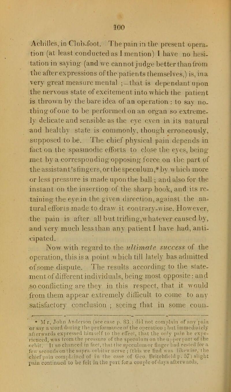 Achilles, in Club-foot. The pain in the present opera- tion (at least conducted as I mention) l have no hesi- tation in saying (and we cannot judge better than from the after expressions of the patients themselves,) is, in a very great measure mental ; —that is dependant upon the nervous state of excitement into which the patient is thrown by the bare idea of an operation : to say no- thing’of one to be performed on an organ so extreme- ly delicate and sensible as the eye even in its natural and healthy state is commonly, though erroneously, supposed to be. The chief physical pain depends in fact on the spasmodic efforts to close the eyes, being met by a corresponding opposing force on the part of the assistanCsfirigers, or the speculum,* by which more or less pressure is made upon the ball; and also for the instant on the insertion of the sharp hook, and its re- taining the eye in the given direction, against the na- tural efforts made to draw it contrary-wise. However, the pain is after all but trifling,whatever caused by, and very much less than any patient! have had, anti- cipated. Now with regard to the ultimate success of the operation, this is a point which till lately has admitted of some dispute. The results according to the state- ment of different individuals, being most opposite: an d so conflicting are they in this respect, that it would from them appear extremely difficult to come to any satisfactory conclusion ; seeing that in some coun- * M r, John Anderson (see case p. 83.; did not complain of any pain or say a word during (lie performance of the operation ; bat immediately afterwards expressed himself to the effect, that the only pain he expe- rienced, was Irom the pressure of the speculum on the upper part of the orbit. It so chanced in I'aot, that the speculum or finger had rested'for a few seconds on t he supra orbitar nerve ; (this we find was likewise, the chief pain complained of in the case of Geo. Britchfield p. 57) slight pain continued to be fell in the pan for a couple of days al'terw ards.