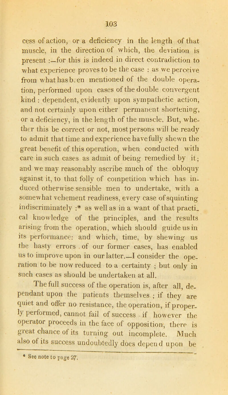 cess of action, or a deficiency in the length of that muscle, in the direction of which, the deviation is present for this is indeed in direct contradiction to what experience proves to be the case : as we perceive from what has been mentioned of the double opera- tion, performed upon cases of the double convergent kind : dependent, evidently upon sympathetic action, and not certainly upon either permanent shortening, or a deficiency, in the leng th of the muscle. But, whe- ther this be correct or not, most persons will be ready to admit that time and experience have fully shewn the great benefit of this operation, when conducted with care in such cases as admit of being remedied by it; and we may reasonably ascribe much of the obloquy against it, to that folly of competition which has in- duced otherwise sensible men to undertake, with a somewhat vehement readiness, every case of squinting indiscriminately •* as well as in a want of that practi. cal knowledge of the principles, and the results arising from the operation, which should guide us in its performance: and which, time, by shewing us the hasty errors of our former cases, has enabled us to improve upon in our latter.—I consider the ope- ration to be now reduced to a certainty ; but only in such cases as should be undertaken at all. The full success of the operation is, after all, de- pendant upon the patients themselves ; if they are quiet and offer no resistance, the operation, if proper- ly pei formed, cannot fail of success if however the operator proceeds in the face of opposition, there is great chance of its turning out incomplete. Much also of its success undoubtedly does depend upon be • See note to page 27.