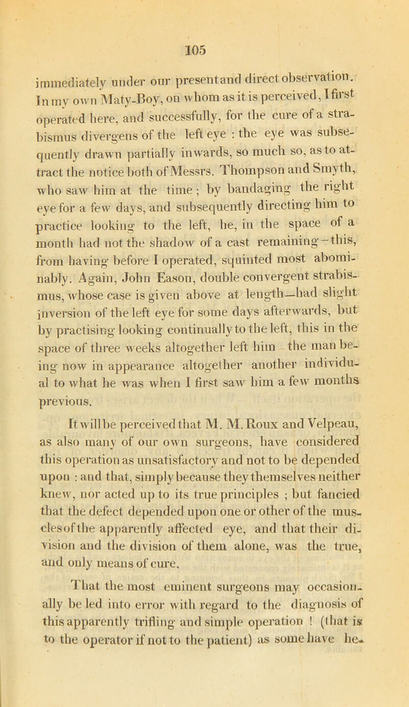 immediately under our present and direct observation. In m v own Maty-Boy, on whom as it is perceived, I first operated here, and successfully, for the cure of a stra- bismus divergens of the left eye : the eye was subse- quently drawn partially inwards, so much so, as to at- tract the notice both of Messrs. Thompson and Smyth, who saw him at the time; by bandaging the right eye for a few days, and subsequently directing him to practice looking to the left, he, in the space of a month had not the shadow of a cast remaining-this, from having before I operated, squinted most abomi- nably. Again, John Eason, double convergent strabis- mus, whose case is given above at length—had slight inversion of the left eye for some days afterwards, but by practising looking continually to the lelt, this in the space of three weeks altogether left him the man be- ing now in appearance altogether another individu- al to what he was when 1 first saw him a few months previous. It will be perceived that M. M.Roux and Velpeau, as also many of our own surgeons, have considered this operation as unsatisfactory and not to be depended upon : and that, simply because they themselves neither knew, nor acted up to its true principles ; but fancied that the defect depended upon one or other of the mus- clesofthe apparently affected eye, and that their di- vision and the division of them alone, was the true, and only means of cure. That the most eminent surgeons may occasion- ally be led into error with regard to the diagnosis of this apparently trifling and simple operation ! (I hat is to the operator if not to the patient) as some have he-