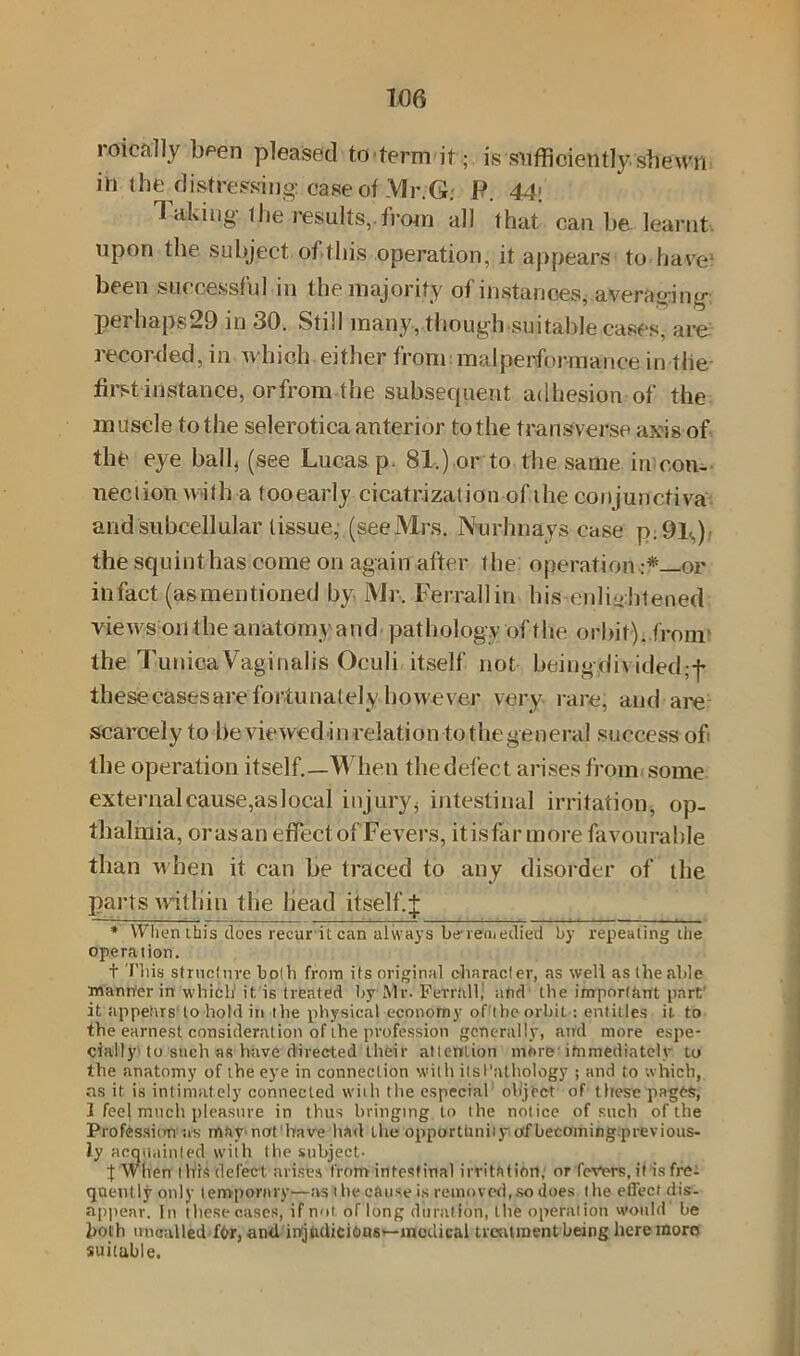 roically b^en pleased to term it ; is sufficiently shewn ill the distressing: case of Mr.G: F. 44\ Taking the results,.from all that can be. learnt, upon the subject of this operation, it appears to have* 1 been successful in the majority of instances, averaging perhaps29 in 30. Still many, though suitable cases, are recorded, in which either from malperformance in the first instance, or from the subsequent adhesion of the muscle to the sclerotica anterior to the transverse axis of the eye ball, (see Lucas p. 81.) or to the same in con- nection with a tooearly cicatrization of the conjunctiva and subcellular tissue, (see Mrs. Nurlmays case P:91S), the squint has come on again after the operation •*—or infact (asmentioned by Mr. Ferrallin his enlightened views on the anatomy and pathology of the orbit), from' the Tunica Vaginalis Oculi itself not beingdh ided;-f* thesecasesarefortunately however very rare, and are scarcely to beviewedinrelation tothegeneral success of the operation itself.—When the defect arises from some external cause,as local injury, intestinal irritation, op- thalmia, orasan effect of Fevers, itisfar more favourable than when it can be traced to any disorder of the parts within the head itself.+ * When this does recurit can always be-remedied by repealing the operation. t This structure both from its original character, as well as the aide manner in which it is treated by Mr. Ferralf and the important part- it appears to hold in the physical economy of thcorbit: entitles it to the earnest consideration of the profession generally, and more espe- cially to such as have directed their attention more immediately to the anatomy of the eye in connection with itsl’athology ; and to which, ns it is intimately connected with the especial object of these pages, 1 feel much pleasure in thus bringing to the notice of such of the Profession irs may'iiat'bave had the opportunity of becoming previous- ly acquainted with the subject- J When this defect arises from intestinal irrithtidrt,1 or fevers, it is fre- quently only temporary—as t he cause is removed,so does (lie effect dis- appear. In these cases, if not of long duration, t he operation would be both uncalled for, and iojudicfous~mcdical treatment being here more suitable.