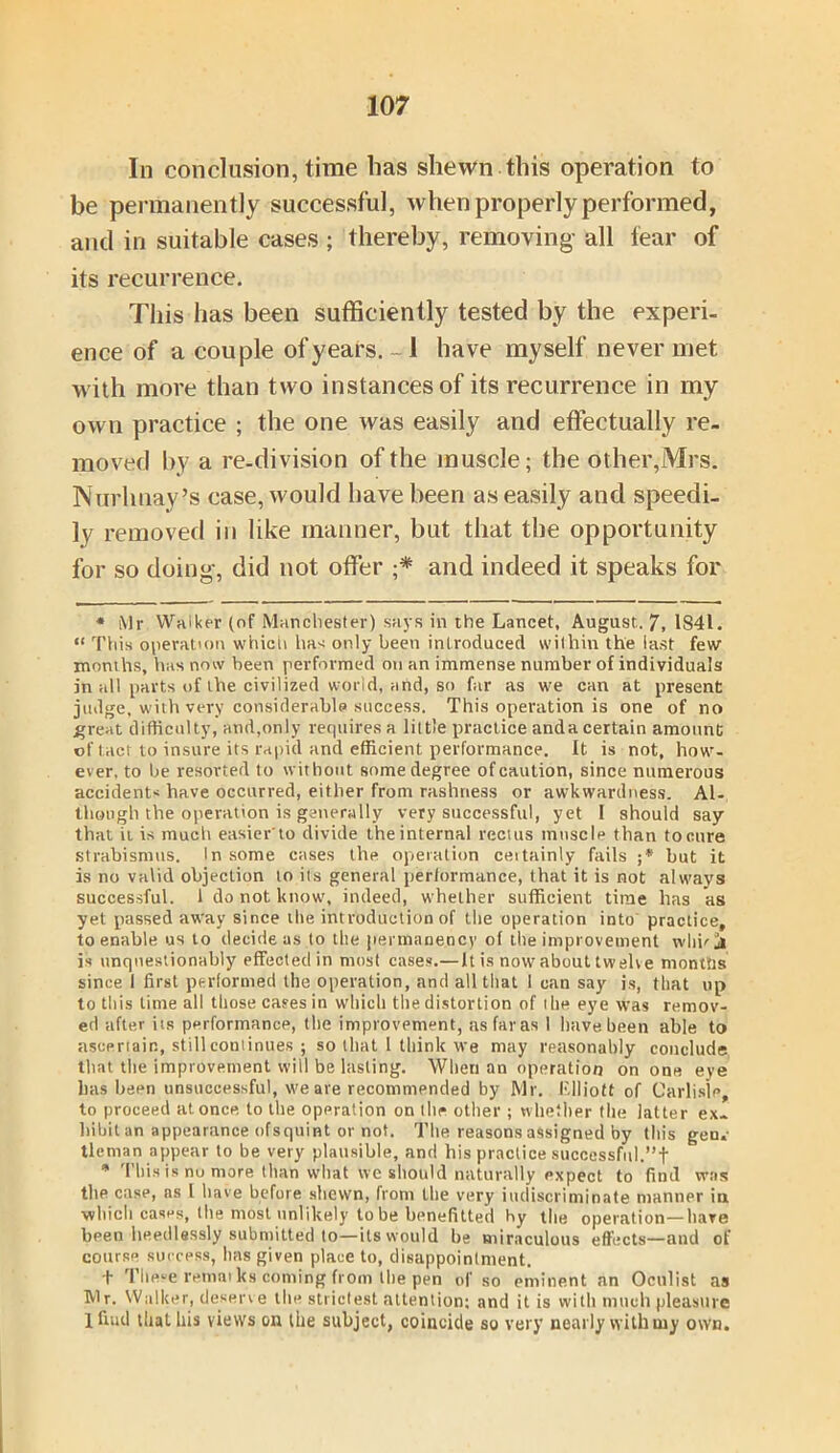 In conclusion, time lias shewn this operation to be permanently successful, when properly performed, and in suitable cases ; thereby, removing all fear of its recurrence. This has been sufficiently tested by the experi- ence of a couple of years. ~1 have myself never met with more than two instances of its recurrence in my own practice ; the one was easily and effectually re- moved by a re-division of the muscle; the other,Mrs. Nurhuay’s case, would have been as easily and speedi- ly removed in like manner, but that the opportunity for so doing, did not offer ;* and indeed it speaks for * Mr Walker (of Manchester) says in the Lancet, August.. 7, 1841. “ This operation which has only been introduced within the last few months, has now been performed on an immense number of individuals in all parts of the civilized world, and, so far as we can at present judge, with very considerable success. This operation is one of no ^reat difficulty, and,only requires a little practice anda certain amount of tact to insure its rapid and efficient performance. It is not, how- ever, to be resorted to without some degree ofcaution, since numerous accident* have occurred, either from rashness or awkwardness. Al- though the operation is generally very successful, yet I should say that it is much easier to divide theinternal rectus muscle than tocure strabismus. In some cases the operation ceitainly fails ;* but it is no valid objection to ils general performance, (hat it is not always successful. 1 do not know, indeed, whether sufficient time has as yet passed away since the introduction of the operation into practice, to enable us to decide as to the permanency of tile improvement whhj is unquestionably effected in most cases.— It is now about twelve montiis since I first performed the operation, and all that 1 can say is, that up to this lime all those cases in which the distortion of the eye was remov- ed after iis performance, the improvement, as far as 1 have been able to ascertain, still continues ; so that 1 think we may reasonably conclude that the improvement will be lasting. When an operation on one eye has been unsuccessful, we ate recommended by Mr. Elliott of Carlisle, to proceed at. once to the operation on the other ; whether the latter ex. Inbit an appearance ofsquint or not. The reasons assigned by this gen.- tleman appear to be very plausible, and his practice successful.”t * This is no more than what we should naturally expect to find was the case, as l have before shewn, from the very indiscriminate manner in which cases, the most unlikely to be benefitted hy the operation—hare been heedlessly submitted to—ils would be miraculous effects—and of course success, has given place to, disappointment. t These remat ks coming from the pen of so eminent an Oculist as Mr. Walker, deserve the strictest attention: and it is with much pleasure 1 find that his views on the subject, coincide so very nearly with my own.