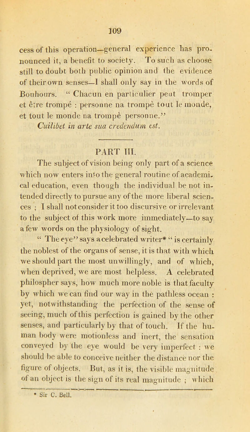 cess of this operation—general experience has pro. nounced it, a benefit to society. To such as choose still to doubt both public opinion and the evidence of their own senses—1 shall only say in the words of Bouhours. “ Chacun en particular peut tromper et elre trompe : personne na trompe tout le monde, et tout le monde na trompe personne.” Cuilibet in arte saa crtdatdum tst. PART III. The subject of vision being only part of a science which now enters into the general routine of academi. cal education, even though the individual be not in- tended directly to pursue any of the more liberal scien- ces ; I shall not consider it too discursive or irrelevant to the subject of this work more immediately—to say a few words on the physiology of sight. “ The eye” says acelebrated writer* “ is certainly the noblest of the organs of sense, it is that with which we should part the most unwillingly, and of which, when deprived, we are most helpless. A celebrated philospher says, how much more noble is that faculty by which we can find our w'ay in the pathless ocean : yet, notwithstanding the perfection of the sense of seeing, much of this perfection is gained by the other senses, and particularly by that of touch. If the hu- man body were motionless and inert, the sensation conveyed by the eye would be very imperfect : we should be able to conceive neither the distance nor the figure of objects. But, as it is, the visible magnitude of an object is the sign of its real magnitude ; which * Sir C. Bell.