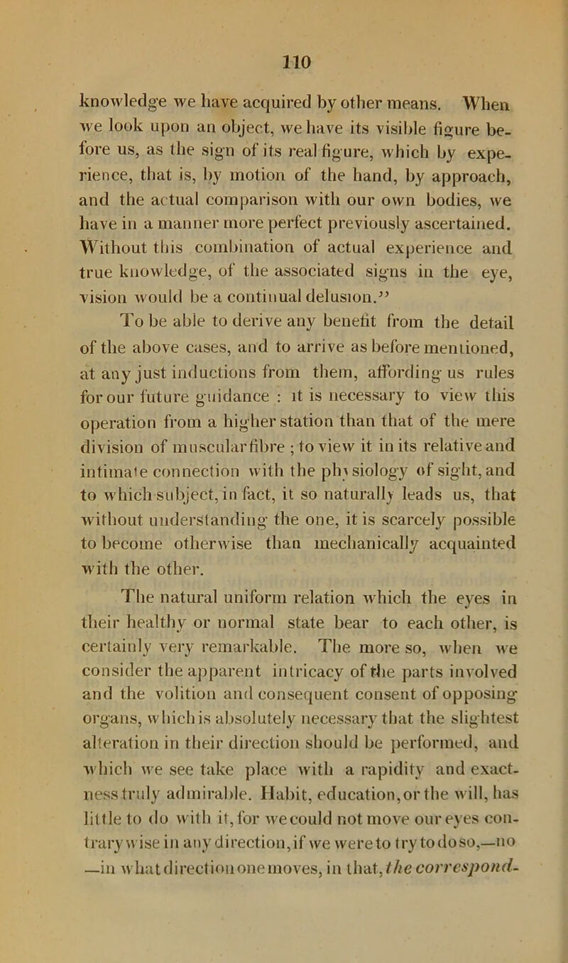 knowledge we have acquired by other means. When we look upon an object, we have its visible figure be- fore us, as the sign of its real figure, which by expe- rience, that is, by motion of the hand, by approach, and the actual comparison with our own bodies, we have in a manner more perfect previously ascertained. Without this combination of actual experience and true knowledge, of the associated signs in the eye, vision would be a continual delusion.” To be able to derive any benefit from the detail of the above cases, and to arrive as before mentioned, at any just inductions from them, affording us rules for our future guidance : it is necessary to view this operation from a higher station than that of the mere division of mu scalar fibre ; to view it in its relative and intimaie connection with the physiology of sight, and to which subject, in fact, it so naturally leads us, that without understanding the one, it is scarcely possible to become otherwise than mechanically acquainted with the other. The natural uniform relation which the eyes in their healthy or normal state bear to each other, is certainly very remarkable. The more so, when we consider the apparent intricacy of the parts involved and the volition and consequent consent of opposing organs, which is absolutely necessary that the slightest alteration in their direction should be performed, and which we see take place with a rapidity and exact- ness truly admirable. Habit, education,or the will, has little to do with it, for wecould not move our eyes con- trary wise in any direction,if we were to fry todoso,—no —in what direction one moves, in that,the correspond-