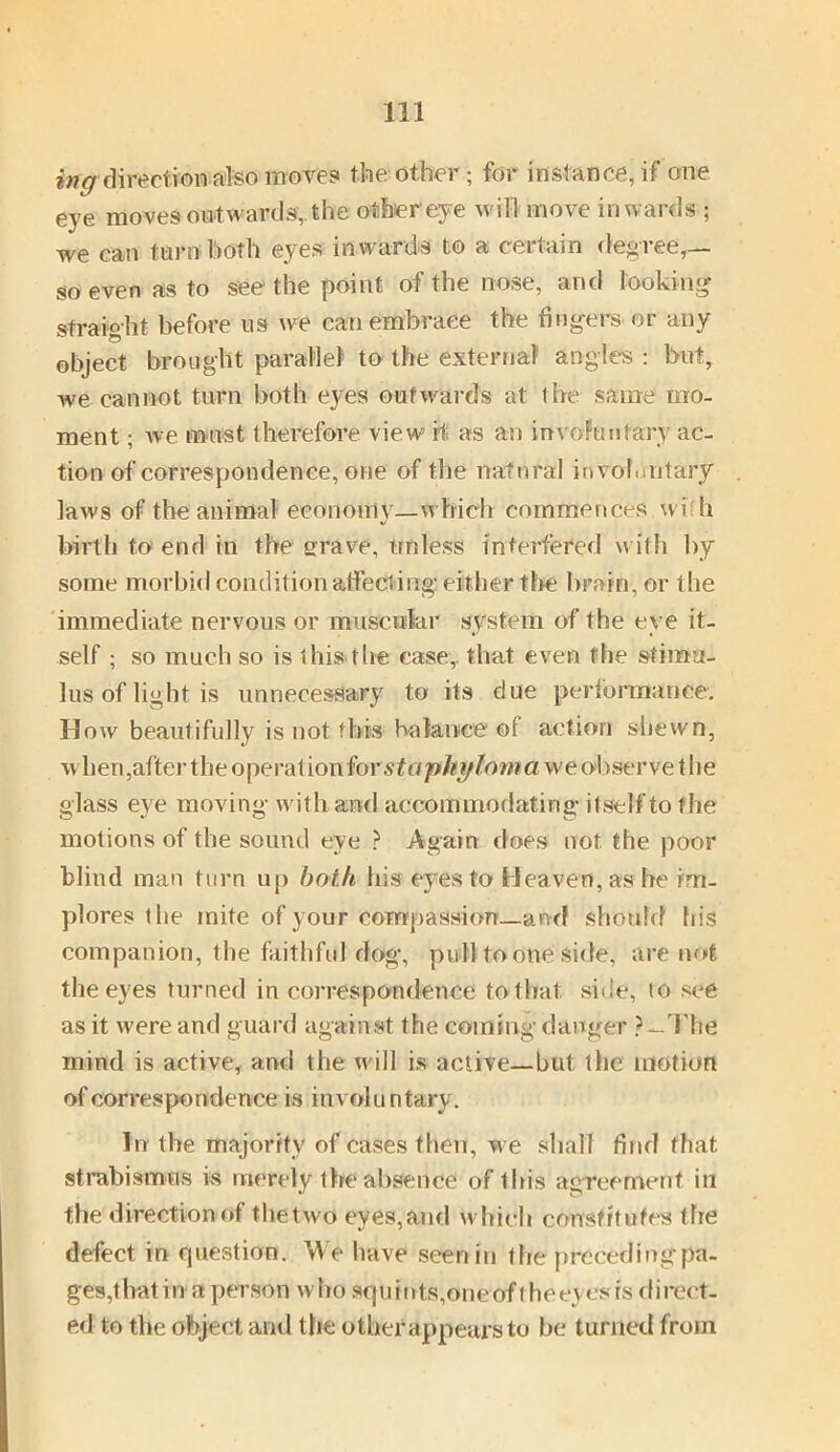 ing direction also moves the other; for instance, if one eye moves outwards, the other'eye will move inwards ; we can turn both eyes inwards to a certain degree,— so even as to see the point of the nose, and looking straight before us we can embrace the fingers or any object brought parallel to the external angles : but, we cannot turn both eyes outwards at the same mo- ment ; we must therefore view if as an involuntary ac- tion of correspondence, one of the natural involuntary laws of the animal economy—which commences wi h birth to end in the grave, unless interfered with by some morbid condition affecting! either the brain, or the immediate nervous or muscular system of the eye it- self ; so much so is this the case, that even the stimu- lus of light is unnecessary to its due performance. How beautifully is not this balance of action shewn, wben, after the operation for staphy loma we obser vet he glass eye moving with and accommodating itself to the motions of the sound eye ? Again does not the poor blind man turn up both his eyes to Heaven, as he im- plores the mite of your compassion—and should his companion, the faithful dog, pull to one side, are not the eyes turned in correspondence to that, side, to see as it were and guard against the coining danger ? —The mind is active, and the will is active—but the motion of correspondence is involuntary. In the majority of cases then, we shall find that strabismus is merely 1 he absence of ibis agreement in the direction of the two eyes,and which constitutes the defect, in question. We have seen in the precedingpa- ges,tlratin a person who squints, one of the eyes is direct- ed to the object and the other appears to be turned from