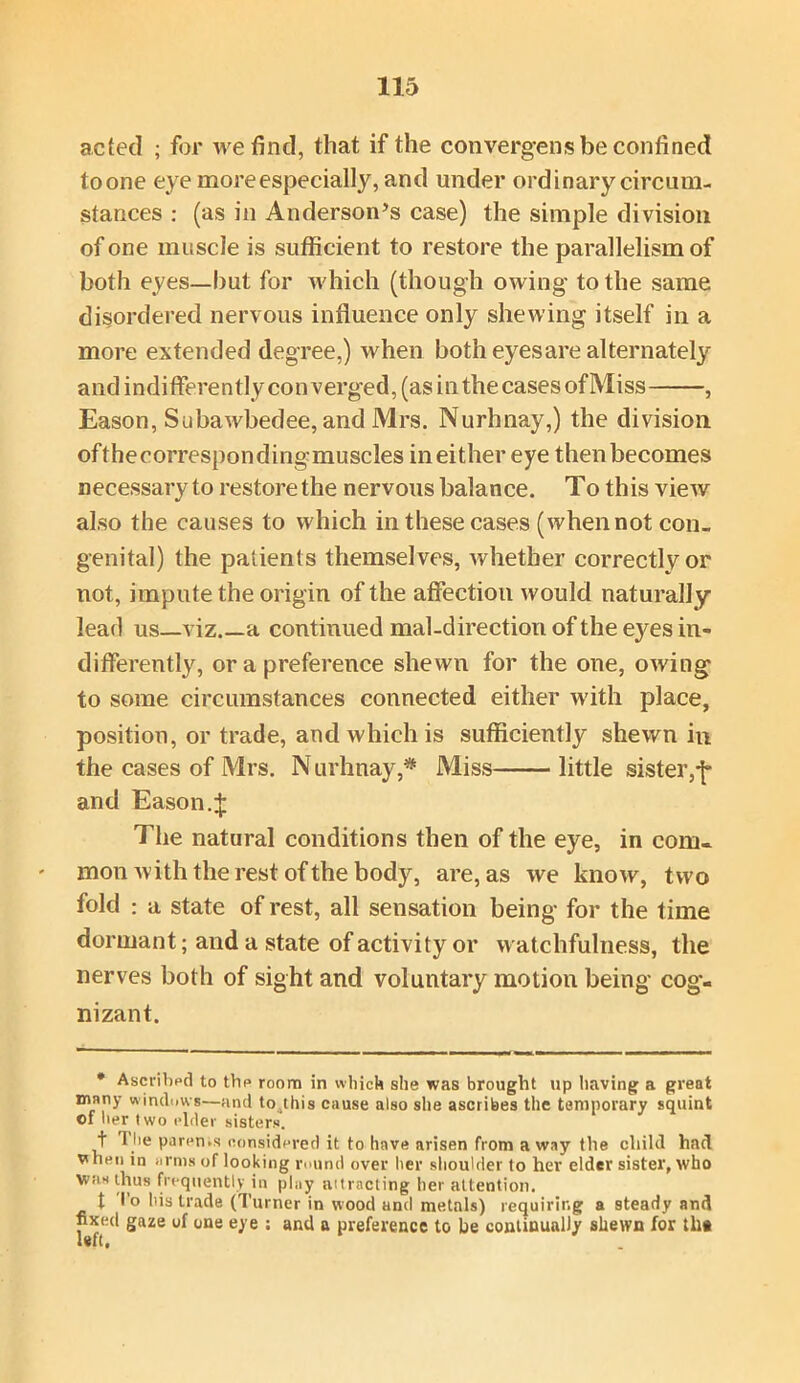 acted ; for we find, that if the convergens be confined to one eye more especially, and under ordinary circum- stances : (as in Anderson’s case) the simple division of one muscle is sufficient to restore the parallelism of both eyes—hut for which (though owing to the same disordered nervous influence only shewing itself in a more extended degree,) when both eyes are alternately and indifferently converged, (as inthecases ofMiss , Eason, Subawbedee, and Mrs. Nurhnay,) the division ofthecorrespondingmuscles in either eye then becomes necessary to restore the nervous balance. To this view also the causes to which in these cases (when not con- genital) the patients themselves, whether correctly or not, impute the origin of the affection would naturally lead us—viz.—a continued mal-direction of the eyes in- differently, or a preference shewn for the one, owing to some circumstances connected either with place, position, or trade, and which is sufficiently shewn in the cases of Mrs. Nurhnay,* Miss little sister,f and Eason.J The natural conditions then of the eye, in com- mon with the rest of the body, are, as we know, two fold : a state of rest, all sensation being for the time dormant; and a state of activity or watchfulness, the nerves both of sight and voluntary motion being cog- nizant. * Ascribed to the room in which she was brought up having a great many windows—and to^this cause also she ascribes the temporary squint of her two elder sisters. t rite parents considered it to have arisen from a way the child had vhen in arms of looking round over her shoulder to her elder sister, who Was thus frequently in play attracting her attention. t To his trade (Turner in wood and metals) requiring a steady and fixed gaze of one eye : and a preference to he continually shewn for th«
