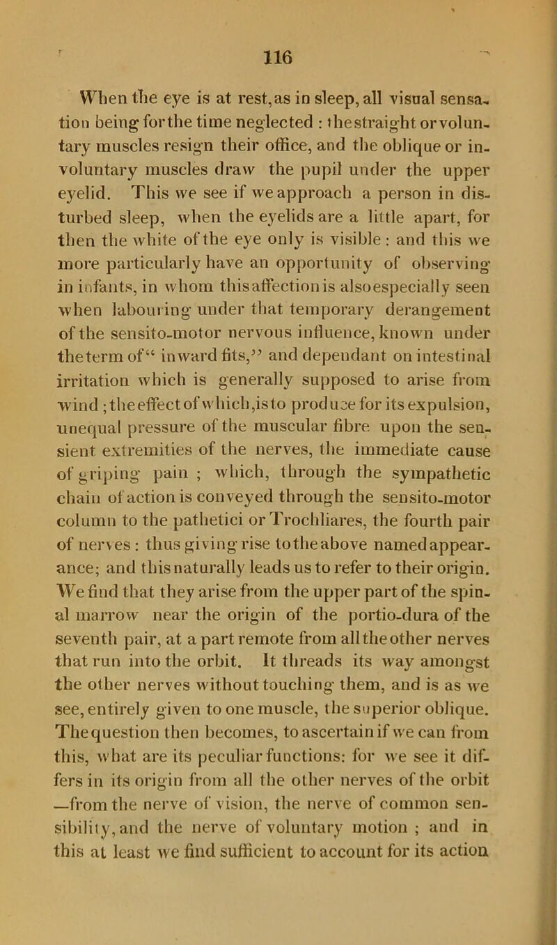 When the eye is at rest,as in sleep, all visual sensa- tion being forthe time neglected : thestraight orvolun- tary muscles resign their office, and the oblique or in- voluntary muscles draw the pupil under the upper eyelid. This we see if we approach a person in dis- turbed sleep, when the eyelids are a little apart, for then the white of the eye only is visible : and this we more particularly have an opportunity of observing- in infants, in whom this affection is also especially seen when labouring under that temporary derangement of the sensito-motor nervous influence, known under the term of “ inward fits,” and dependant on intestinal irritation which is generally supposed to arise from wind ;theeffectof which,is to produce for its expulsion, unequal pressure of the muscular fibre upon the sen- sient extremities of the nerves, the immediate cause of griping pain ; which, through the sympathetic chain of action is conveyed through the sensito-motor column to the pathetici or Trochliares, the fourth pair of nerves: thus giving rise tothe above named appear- ance; and this naturally leads us to refer to their origin. We find that they arise from the upper part of the spin- al marrow near the origin of the portio-dura of the seventh pair, at a part remote from all the other nerves that run into the orbit. It threads its way amongst the other nerves without touching them, and is as we see, entirely given to one muscle, the superior oblique. Thequestion then becomes, to ascertain if we can from this, what are its peculiar functions: for we see it dif- fers in its origin from all the other nerves of the orbit —from the nerve of vision, the nerve of common sen- sibility, and the nerve of voluntary motion ; and in this at least we find sufficient to account for its action