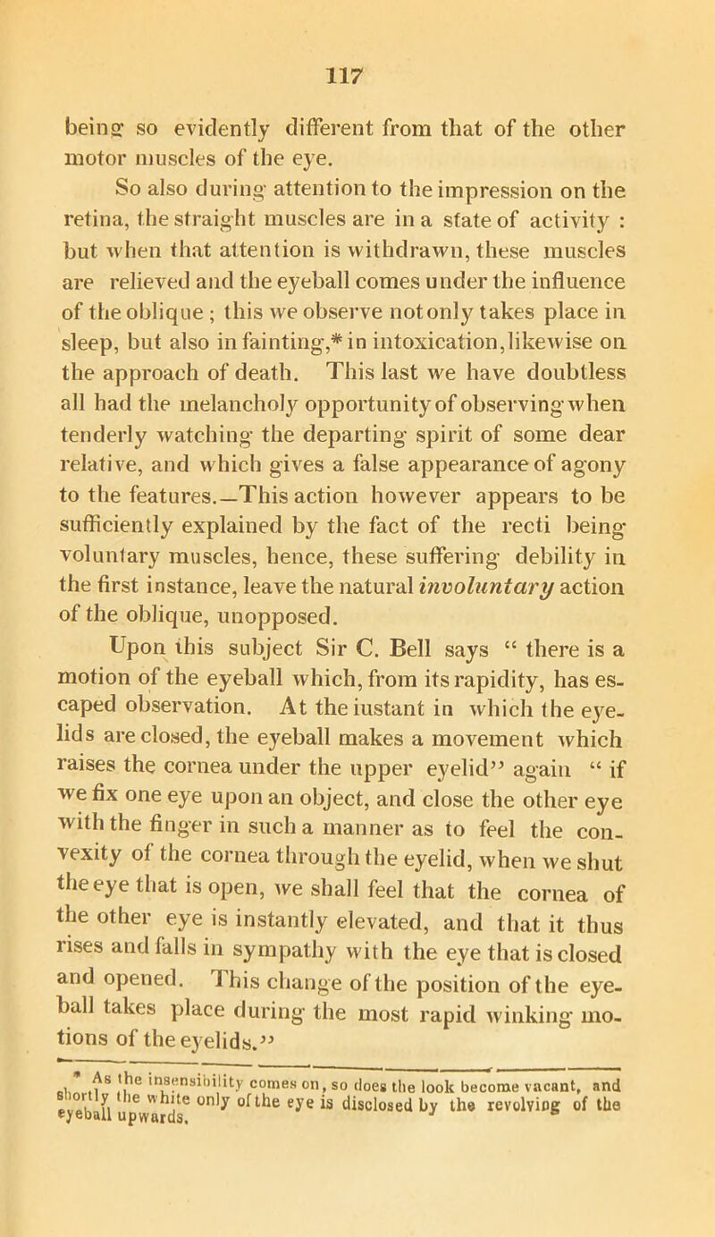 being so evidently different from that of the other motor muscles of the eye. So also during attention to the impression on the retina, the straight muscles are in a state of activity : but when that attention is withdrawn, these muscles are relieved and the eyeball comes under the influence of the oblique ; this we observe not only takes place in sleep, but also in fainting,* in intoxication,likewise on the approach of death. This last we have doubtless all had the melanchoty opportunity of observing when tenderly watching the departing spirit of some dear relative, and which gives a false appearance of agony to the features.—This action however appears to be sufficiently explained by the fact of the recti being voluntary muscles, hence, these suffering debility in the first instance, leave the natural involuntary action of the oblique, unopposed. Upon this subject Sir C. Bell says “ there is a motion of the eyeball which, from its rapidity, has es- caped observation. At theiustant in which the eye- lids are closed, the eyeball makes a movement which raises the cornea under the upper eyelid” again “ if we fix one eye upon an object, and close the other eye with the finger in such a manner as to feel the con- vexity of the cornea through the eyelid, when we shut the eye that is open, we shall feel that the cornea of the other eye is instantly elevated, and that it thus rises and falls in sympathy with the eye that is closed and opened. 1 his change of the position of the eye- ball takes place during the most rapid winking mo- tions of the eyelids.” , .^S ,,?le 'n*^nsihi!ity comes on, so does the look become vacant, and eve bill 16 Wjte ei’e *s disclosed by the revolving of the