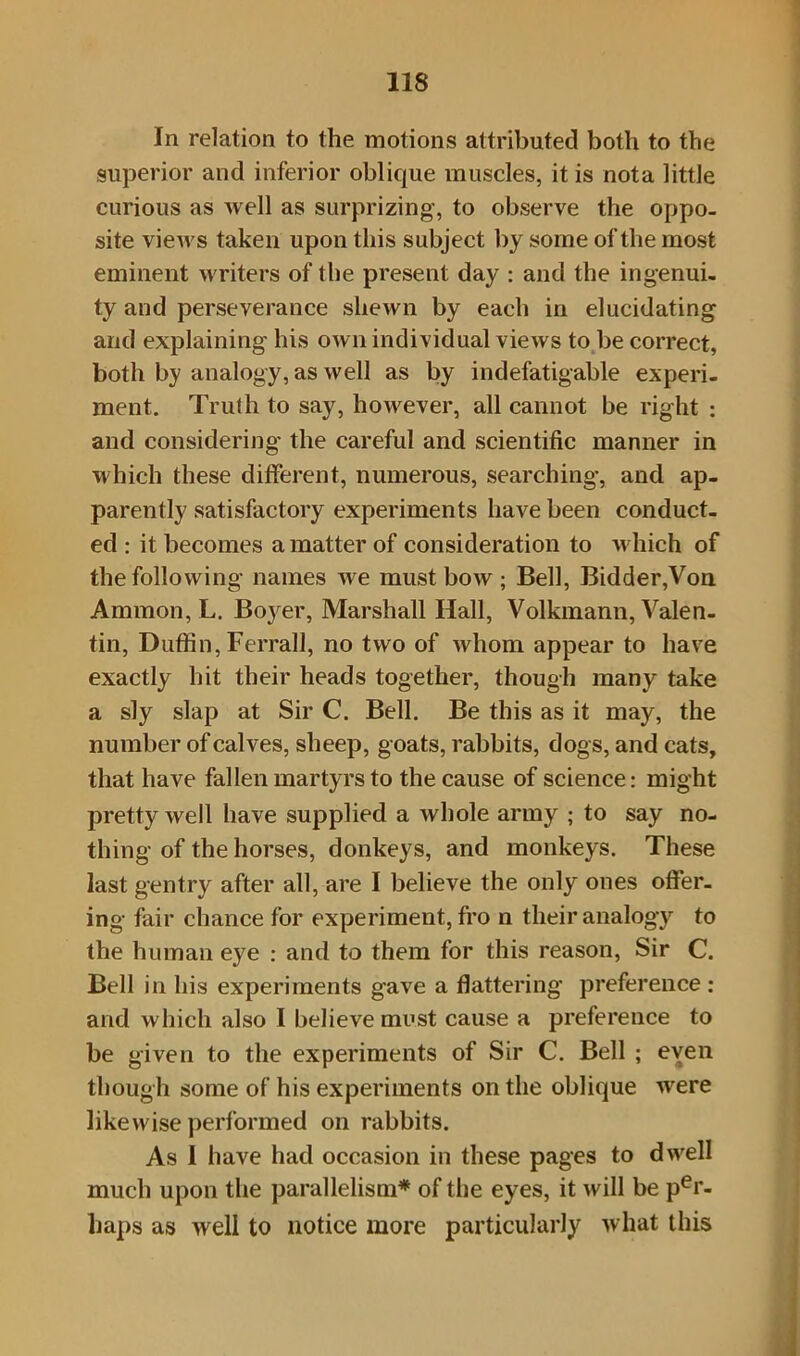 In relation to the motions attributed both to the superior and inferior oblique muscles, it is nota little curious as well as surprizing, to observe the oppo- site views taken upon this subject by some of the most eminent writers of the present day : and the ingenui- ty and perseverance shewn by each in elucidating and explaining his own individual views to be correct, both by analogy, as well as by indefatigable experi- ment. Truth to say, however, all cannot be right : and considering the careful and scientific manner in which these different, numerous, searching, and ap- parently satisfactory experiments have been conduct- ed : it becomes a matter of consideration to which of the following names we must bow ; Bell, Bidder,Von Ammon, L. Bo}rer, Marshall Hall, Volkmann, Valen- tin, Duffin, Ferrall, no two of whom appear to have exactly hit their heads together, though many take a sly slap at Sir C. Bell. Be this as it may, the number of calves, sheep, goats, rabbits, dogs, and cats, that have fallen martyrs to the cause of science: might pretty well have supplied a whole army ; to say no- thing of the horses, donkeys, and monkeys. These last gentry after all, are I believe the only ones offer- ing fair chance for experiment, fro n their analogy to the human eye : and to them for this reason, Sir C. Bell in his experiments gave a flattering preference: and which also I believe must cause a preference to be given to the experiments of Sir C. Bell ; even though some of his experiments on the oblique were likewise performed on rabbits. As I have had occasion in these pages to dwell much upon the parallelism* of the eyes, it will be per- haps as well to notice more particularly what this