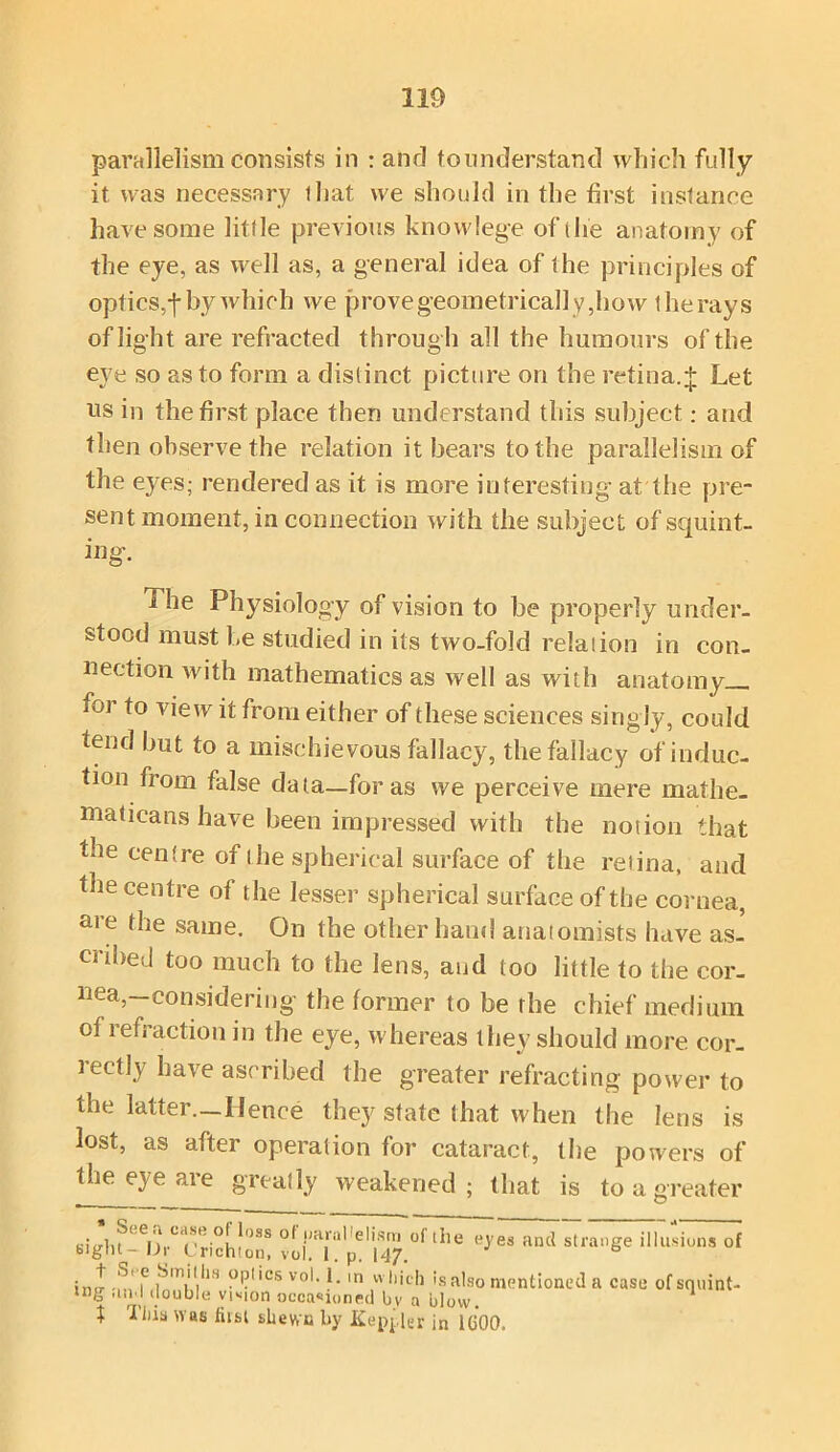 parallelism consists in : and to understand which fully it was necessary that we should in the first instance have some little previous knowlege of the anatomy of the eye, as well as, a general idea of the principles of optics,f by which we provegeometrica]]y,how the rays of light are refracted through all the humours of the eye so as to form a distinct picture on the retina. + Let us in the first place then understand this subject: and then observe the relation it bears to the parallelism of the ej'es; rendered as it is more interesting at the pre- sent moment, in connection with the subject of squint- ing. 1 he Physiology of vision to be properly under- stood must be studied in its two-fold relaiion in con- nection with mathematics as well as with anatomy ioi to view it from either of these sciences singly, could tend but to a mischievous fallacy, the fallacy of induc- tion from false data—for as we perceive mere mathe- maticans have been impressed with the notion that the centre of the spherical surface of the retina, and the centre of the lesser spherical surface of the cornea, are ^le same. On the other hand anatomists have as- cribed too much to the lens, and too little to the cor- nea,—considering the former to be the chief medium of refraction in the eye, whereas they should more cor- rectly have ascribed the greater refracting power to the latter.—Hence they state that when the lens is lost, as after operation for cataract, the powers of the eye are greatly weakened; that is to a greater sitrlif1 C|*')SS r^aHelism ol the eyes ancl strange illusions of biglH-Dr Crichton, vol. t.p. 147. 6 ini!- -m 1° iTV1,113 —''CS vol‘ f- In 1',v,1'ch is also mentioned a case of squint- ing ami double vtMon occasioned by a blow. t 'I ilia was fiist shewn by Keppler in 1600.