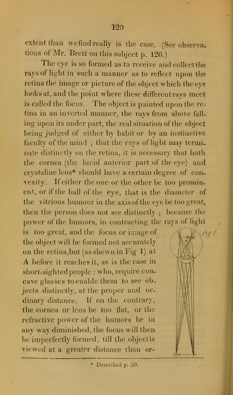 extent than we find really is the case. (See observa- tions of Mr. Brett on this subject p. 126.) The eye is so formed as to receive and collect the rays of light in such a manner as to reflect upon the retina the image or picture of the object which the eye looks at, and the point where these differentrays meet is called the focus. The object is painted upon the re- tina in an inverted manner, the rays from above fall- ing- upon its under part, the real situation of the object being judged of either bv habit or by an instinctive faculty of the mind ; that the rays of light may termi- nate distinctly on t he retina, it is necessary that both the cornea (the lucid anterior part of the eye) and crystaline lens* should have a certain degree of con- vexity. If either the one or the other be too promin- ent, or if the ball of the eye, that is the diameter of the vitrious humour in the axis of the eye be too great, then the person does not see distinctly ; because the power of the humors, in contracting the rays of light is too great, and the focus or image of Hgl on the retina,but (as shewn in Fig I) at A before it reaches it, as is the case in short-sighted people : who, require con- cave glasses to enable them to see ob- jects distinctly, at the proper and or- dinary distance. If on the contrary, the cornea or lens be too flat, or the refractive power of the humors be in any way diminished, the focus will then be imperfectly formed, till the objectis viewed at a greater distance than or- the object will be formed not accurately * Described p. 20.