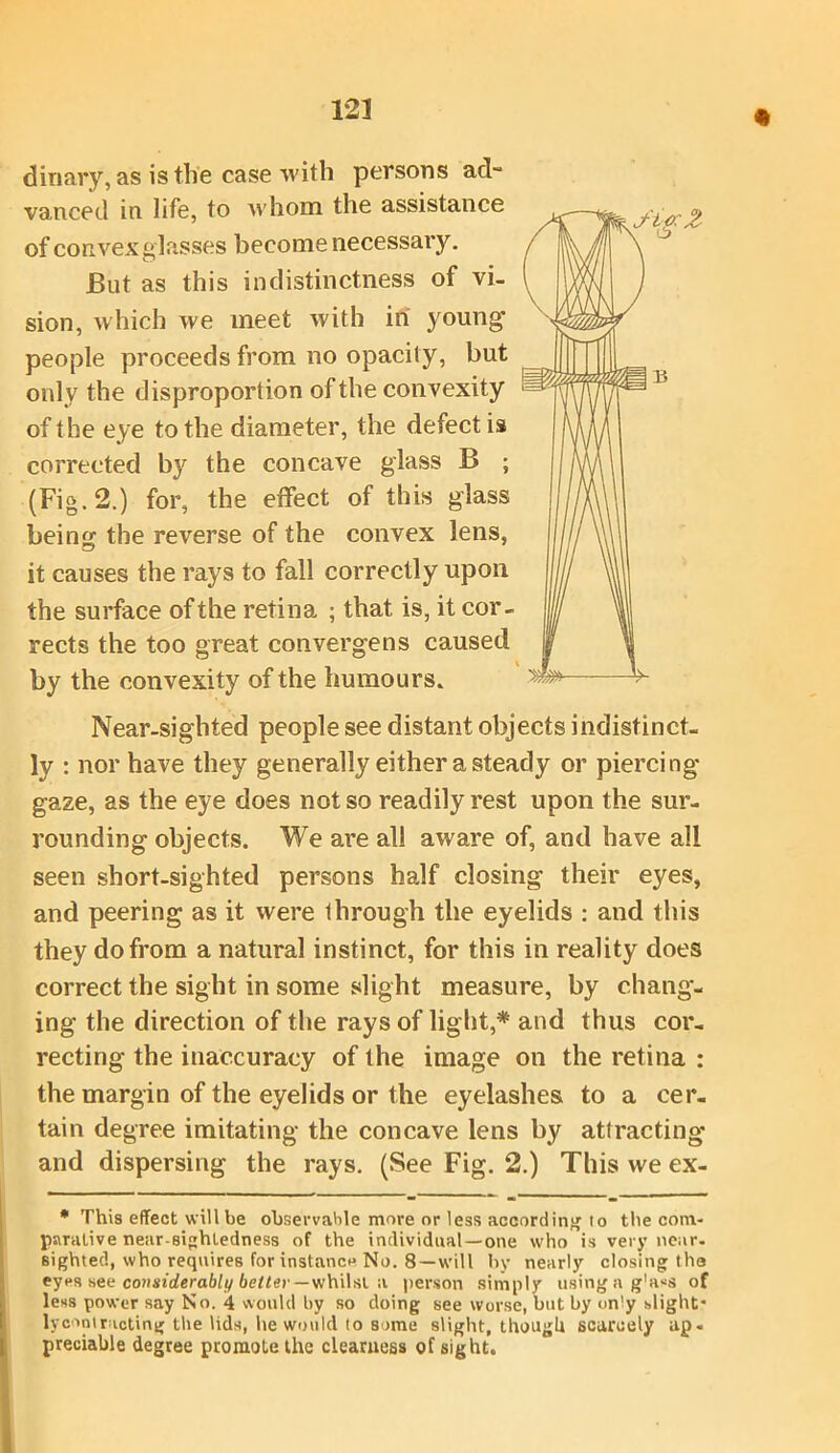 12J dinary, as is the case with persons ad- vanced in life, to whom the assistance of convex glasses become necessary. JBut as this indistinctness of vi- sion, which we meet with in young people proceeds from no opacily, but only the disproportion of the convexity of the eye to the diameter, the defect is corrected by the concave glass B ; (Fig. 2.) for, the effect of this glass bein<? the reverse of the convex lens, it causes the rays to fall correctly upon the surface of the retina ; that is, it cor- rects the too great converge ns caused by the convexity of the humours. Near-sighted people see distant objects indistinct- ly : nor have they generally either a steady or piercing gaze, as the eye does not so readily rest upon the sur- rounding objects. We are all aware of, and have all seen short-sighted persons half closing their eyes, and peering as it were through the eyelids : aud this they do from a natural instinct, for this in reality does correct the sight in some slight measure, by chang- ing the direction of the rays of light,* and thus cor- recting the inaccuracy of the image on the retina : the margin of the eyelids or the eyelashes to a cer- tain degree imitating the concave lens by attracting* and dispersing the rays. (See Fig. 2.) This we ex- * This effect will be observable more or less according to the com- parative near-sightedness of the individual-one who is very near, sighted, who requires for instance No. 8—will by nearly closing tha eyes see considerably better — whilst a person simply usingag'ass of less power say No. 4 would by so doing see worse, but by on'y slight” lycontrieting the lids, he would to some slight, though scarcely ap« preciable degree promote the clearness of sight.