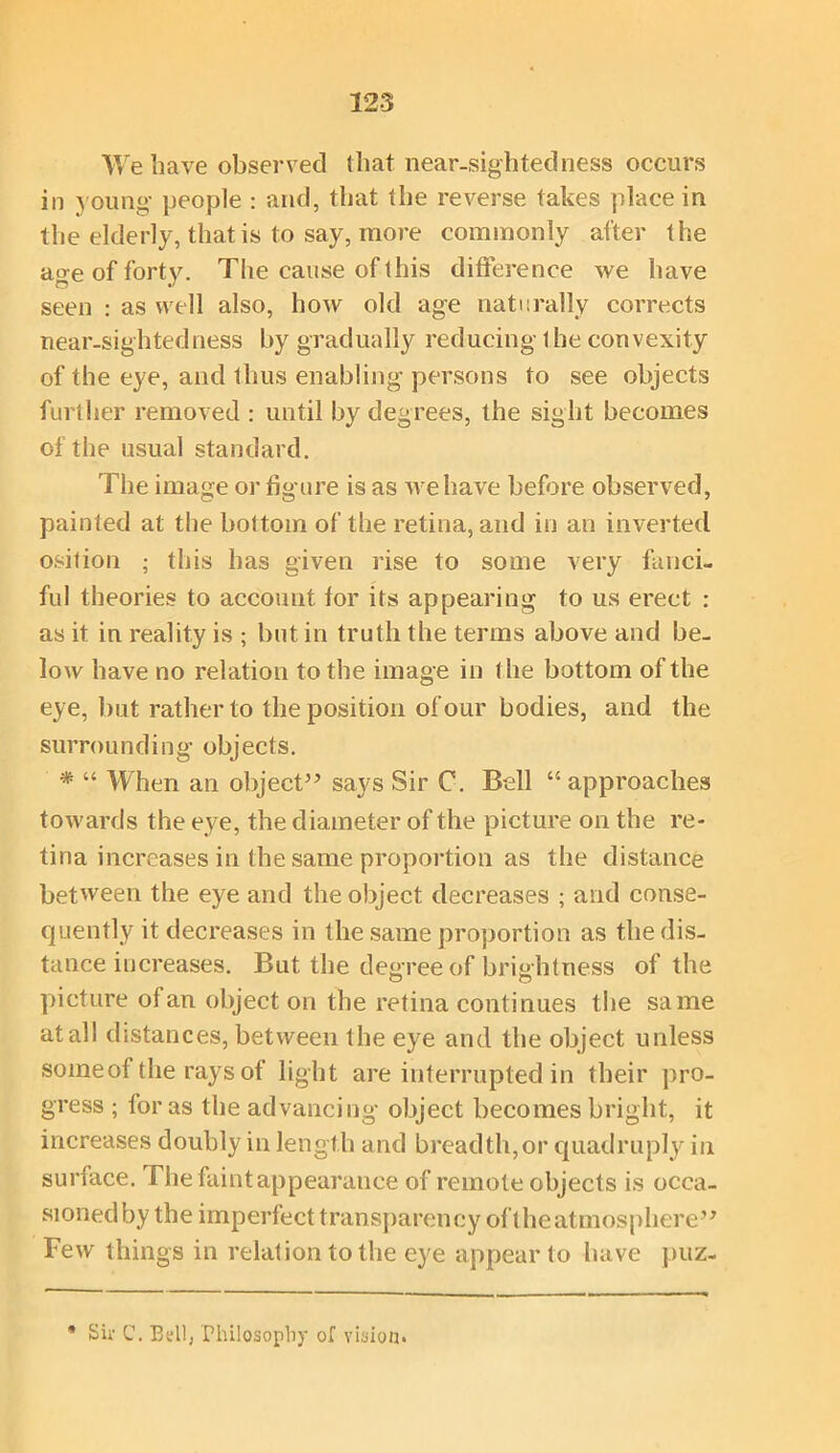 We have observed (hat near-sightedness occurs in young people : and, that the reverse takes place in the elderly, that is to say, more commonly after the age of forty. The cause of this difference we have seen : as well also, how old age naturally corrects near-sightedness by gradually reducing 1 he convexity of the eye, and thus enabling persons to see objects further removed : until by degrees, the sight becomes of the usual standard. The image or figure is as we have before observed, painted at the bottom of the retina, and in an inverted osition ; this has given rise to some very fanci- ful theories to account for its appearing to us erect : as it in reality is ; but in truth the terms above and be- low have no relation to the image in the bottom of the eye, but rather to the position of our bodies, and the surrounding objects. * “ When an object5’ sa}^s Sir C. Bell “ approaches towards the eye, the diameter of the picture on the re- tina increases in the same proportion as the distance between the eye and the object, decreases ; and conse- quently it decreases in the same proportion as the dis- tance increases. But the decree of brightness of the picture of an object on the retina continues the same at all distances, between the eye and the object unless some of the rays of light are interrupted in their pro- gress ; for as the advancing object becomes bright, it increases doubly in length and breadth,or quadruply in surface. The faint appearance of remote objects is occa- sioned by the imperfect transparency of the atmosphere” Few things in relation to the eye appear to have puz- * Sir C. Bdl, Philosophy of vision*