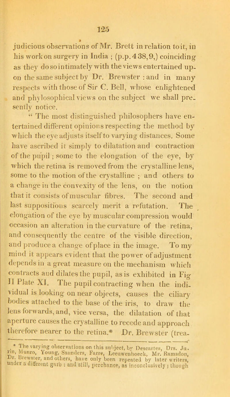 » judicious observations of Mr. Brett in relation to it, in his work on surgery in India ; (p.p.438,9,) coinciding as they do so intimately with the views entertained up- on the same subject by Dr. Brewster rand in many respects with those of Sir C. Bell, whose enlightened and philosophical views on the subject we shall pre- sently notice. “ The most distinguished philosophers have en- tertained different opinions respecting the method by which the eye adjusts itself to varying distances. Some have ascribed it simply to dilatation and contraction of the pupil; some to the elongation of the eye, by which the retina is removed from the crystalline lens, some to the motion of the crystalline ; and others to a change in the convexity of the lens, on the notion that it consists of muscular fibres. The second and last suppositions scarcely merit a refutation. The elongation of the eye by muscular compression would occasion an alteration in the curvature of the retina, and consequently the centre of the visible direction, and produce a change of place in the image. To my mind it appears evident that the power of adjustment depends in a great measure on the mechanism which contracts aud dilates the pupil, as is exhibited in Fig II Plate XI. The pupil contracting when the indi- vidual is looking on near objects, causes the ciliary- bodies attached to the base of the iris, to draw the lens forwards, and, vice versa, the dilatation of that apei ture causes the crystalline to recede and approach therefore nearer to the retina.* Dr. Brewster (trea- ~  * ' * —— <' _. * ?’he varying observations on this subject, by Descartes, Drs. Jo. iin, ilunro, Young, Saunders, Farre, Leeuwenhoeck, Mr. Ramsdon, i. uievvster, and others, have only been repeated by later writers, under a different garb : and still, perchance, as inconclusively ; though