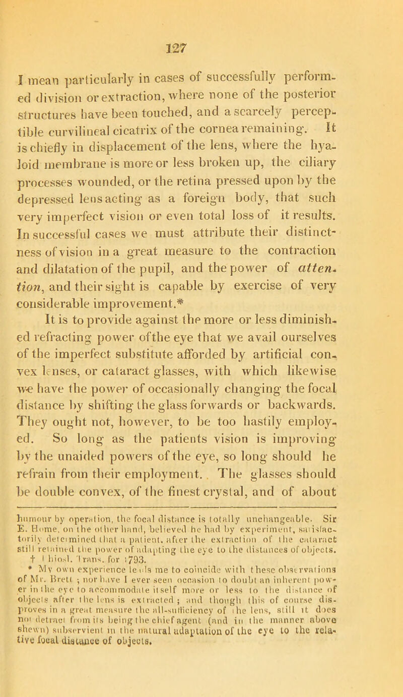 I mean particularly in cases of successfully perform- ed division or extraction, where none of the posterior structures have been touched, and a scarcely percep- tible curvilineal cicatrix of the cornea remaining. It is chiefly in displacement of the lens, where the hya- loid membrane is more or less broken up, the ciliary processes wounded, or the retina pressed upon by the depressed lens acting as a foreign body, that such very imperfect vision or even total loss of it results. In successful cases we must attribute their distinct- ness of vision ina great measure to the contraction and dilatation of the pupil, and the power of atten. tion, and their sight is capable by exercise of very considerable improvement.* * It is to provide against the more or less diminish- ed refracting power of the eye that we avail ourselves of the imperfect substitute afforded by artificial con- vex b uses, or cataract glasses, with which likewise we have the power of occasionally changing the focal distance by shifting the glass forwards or backwards. They ought not, however, to be too hastily employ- ed. So long as the patients vision is improving- by the unaided powers of the eye, so long should he refrain from their employment. . The glasses should be double convex, of the finest crystal, and of about humour by operation, the focal distance is totally unchangeable. Sir E. Home, on the other ltand, believed he had by experiment, saiislac- torily delcimined that a patient, after the extraction of the cataract still retained ibe power of -adapting the eye to the distances of objects. t l liiosl. Ivans. for ;793. * Mv own experience leols me to coincide with these observations of Mr. Brett ; nor have 1 ever seen occasion lo doubt an inherent pow- er in the eye to accommodate it self more or less to the distance of objects after the lens is extracted; and though this of course dis- proves in a great measure the all-surticiency of ihe lens, still it does not-detract from its being the chief agent (and in the manner above shewn) subservient in the natural adaptation of the eye to the rela* live focal distance of objects.