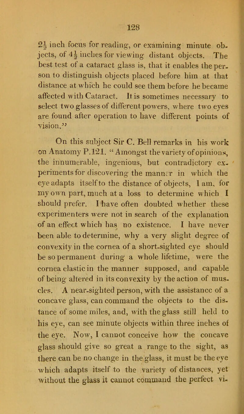 2| inch focus for reading, or examining minute ob- jects, of inches for viewing distant objects. The best test of a cataract glass is, that it enables the per- son to distinguish objects placed before him at that distance at which he could see them before he became affected with Cataract. It is sometimes necessary to select two glasses of different powers, where two eyes are found after operation to have different points of vision.” On this subject Sir C. Bell remarks in his work on Anatomy P.121. “ Amongst the variety of opinions, the innumerable, ingenious, but contradictory ex- periments for discovering the manner in which the eye adapts itself to the distance of objects, I am, for my own part, much at a loss to determine which I should prefer. I have often doubted whether these experimenters were not in search of the explanation of an effect which has no existence. I have never been able to determine, why a very slight degree of convexity in the cornea of a short-sighted eye should be so permanent during a whole lifetime, were the cornea elastic in the manner supposed, and capable of being altered in its convexity by the action of mus- cles. A near-sighted person, with the assistance of a concave glass, can command the objects to the dis- tance of some miles, and, with the glass still held to his eye, can see minute objects within three inehes of the eye. Now, I cannot conceive how the concave glass should give so great a range to the sight, as there can be no change in the glass, it must be the eye which adapts itself to the variety of distances, yet without the glass it cannot command the perfect vi-