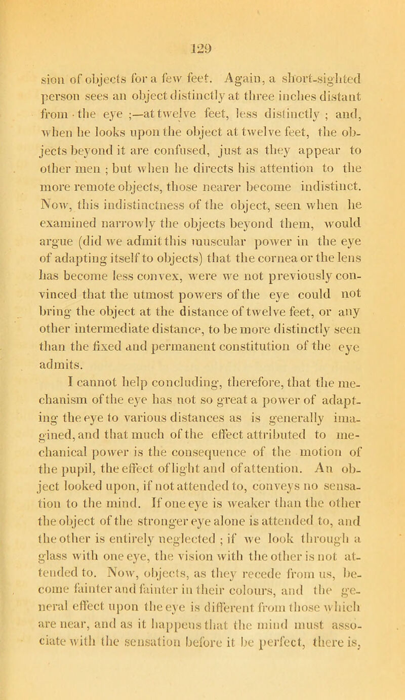 sion of objects fora few feet. Again, a short-sighted person sees an object distinctly at three inches distant from ■ the eye ;—at twelve feet, less distinctly; and, when he looks upon the object at twelve feet, the ob- jects beyond it are confused, just as they appear to other men ; but when lie directs his attention to the more remote objects, those nearer become indistinct. Now, this indistinctness of the object, seen when he examined narrow ly the objects beyond them, would argue (did we admit this muscular power in the eye of adapting itself to objects) that the cornea or the lens has become less convex, were w^e not previously con- vinced that the utmost powers of the eye could not bring the object at the distance of twelve feet, or any other intermediate distance, to be more distinctly seen than the fixed and permanent constitution of the eye admits. I cannot help concluding, therefore, that the me- chanism of the eye has not so great a power of adapt- ing the eye to various distances as is generally ima- gined, and that much of the effect attributed to me- chanical power is the consequence of the motion of the pupil, the effect of light and of attention. An ob- ject looked upon, if not attended to, conveys no sensa- tion to the mind. If one eye is weaker than the other the object of the stronger eye alone is attended to, and the other is entirely neglected ; if we look through a glass with one eye, the vision with the other is not at- tended to. Now, objects, as they recede from us, be- come fainter and fainter in their colours, and the ge- neral effect upon t he eye is different from those which are near, and as it happens that the mind must asso- ciate with the sensation before it he perfect, there is,