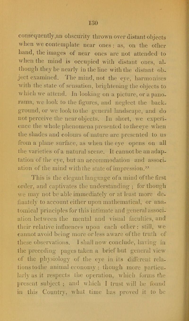 consequently,an obscurity thrown over distant objects when we contemplate near ones: as, on the other hand, the images of near ones are not attended to when the mind is occupied with distant ones, al- though they be nearly in the line with the distant ob- ject examined. The mind, not the eye, harmonises with the state of sensation, brightening the objects to which we attend. In looking on a picture, or a pano- rama, we look to the figures, and neglect the back- ground, or we look to the general landscape, and do not perceive the near objects. In short, we experi- ence the whole phenomena presented to the eye when the shades and colours of nature are presented to us from a plane surface, as when the eye opens on all the varieties of a natural scene. It cannot be an adap- tation of 1 lie e}'e, but an accommodation and associ- ation of the mind with the state of impression.” This is the elegant language of a mind of the first order, and captivates the understanding ; for though we may not be able immediately or at least more de^. finately to account either upon mathematical, or ana- tomical principles for this intimate and general associ- ation between the mental and visual faculties, and their relative influences upon each other: still, we cannot avoid being more or less aware of the truth of these observations. I shall now conclude, having in the preceding pages taken a brief but general view of the physiology of the eye in its different rela- tionstothe animal economy : though more particu- larly as it respects the operation, which forms the present subject ; and which 1 trust will be found in this Country, w hat time has proved it to be