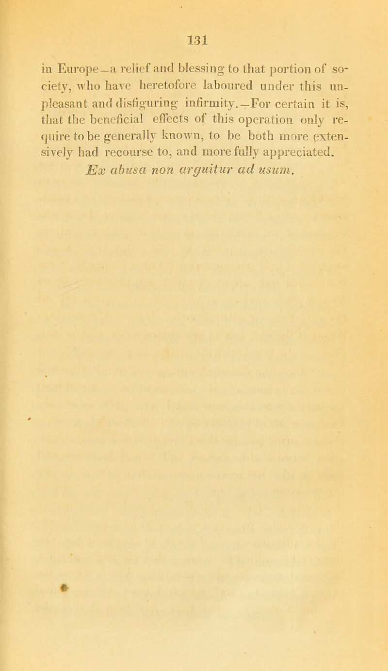 in Europe—a relief and blessing to that portion of so- ciety, who have heretofore laboured under this un- pleasant and disfiguring- infirmity.—For certain it is, that the beneficial effects of this operation only re- quire to be generally known, to be both more exten- sively had recourse to, and more fully appreciated. Ex abusa non arguitur ad usum. «