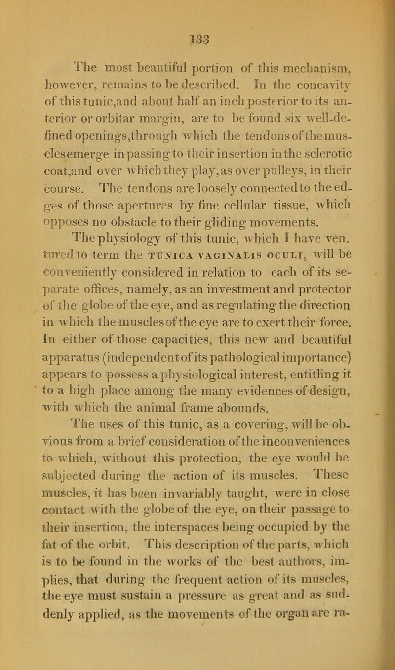 The most beautiful portion of this mechanism, however, remains to be described. In the concavity of this tunic,and about half an inch posterior to its an- terior ororbitar margin, are to be found six well-de- fined openings,through which the tendons of the mus- cles emerge in passing to their insertion in the sclerotic coat,and over which they play,as over pulleys, in their course. The tendons are loosely connected to the ed- ges of those apertures by fine cellular tissue, which opposes no obstacle to their gliding movements. The physiology of this tunic, which I have ven. lured to term the tunica vaginalis oculi, will be conveniently considered in relation to each of its se- parate offices, namely, as an investment and protector of the globe of the eye, and as regulating the direction in which the muscles of the eye are to exert their force. In either of those capacities, this new and beautiful apparatus (inclependentof its pathological importance) appears to possess a physiological interest, entitling it to a high place among the many evidences of design, with which the animal frame abounds. The uses of this tunic, as a covering, will be ob- vious from a brief consideration of the inconveniences to which, without this protection, the eye would be subjected during the action of its muscles. These muscles, it has been invariably taught, were in close contact with the globe of the eye, on their passage to their insertion, the interspaces being occupied by the fat of the orbit. This description of the parts, which is to be found in the works of the best authors, im- plies, that during the frequent action of its muscles, the eye must sustain a pressure as great and as sud- denly applied, as the movements of the organ are ra-