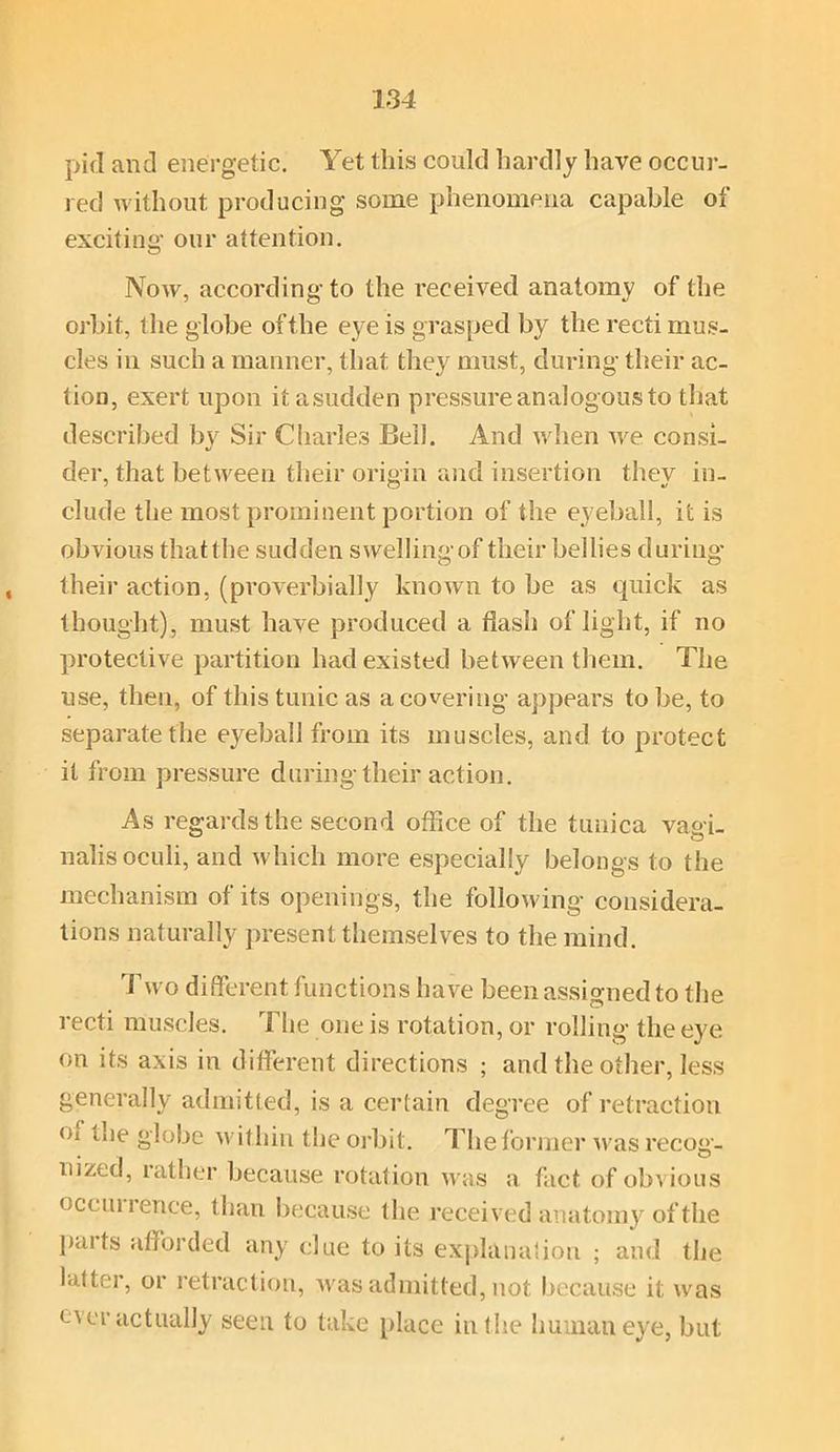 pifl and energetic. Yet this could hardly have occur- red without producing some phenomena capable of exciting our attention. Now, according to the received anatomy of the orbit, the globe of the eye is grasped by the recti mus- cles in such a manner, that thev^ must, during their ac- tion, exert upon itasudden pressure analogous to that described by Sir Charles Beil. And when we consi- der, that between their origin and insertion they in- clude the most prominent portion of the eyeball, it is obvious thatthe sudden swellingof their bellies during* their action, (proverbially known to be as quick as thought), must have produced a flash of light, if no protective partition had existed between them. The use, then, of this tunic as a covering appears to be, to separate the eyeball from its muscles, and to protect it from pressure during their action. As regards the second office of the tunica va<>i_ nalis oculi, and which more especially belongs to the mechanism of its openings, the following considera- tions naturally present themselves to the mind. Two different functions have been assigned to the recti muscles. The one is rotation, or rolling the eye on its axis in different directions ; and the other, less generally admitted, is a certain degree of retraction oi the globe within the orbit. The former was recog- nized, rather because rotation was a fact of obvious occui lenee, than because the received anatomy of the paits afforded any clue to its explanation ; and the latter, or retraction, was admitted, not because it was ever actually seen to take place in the human eye, but