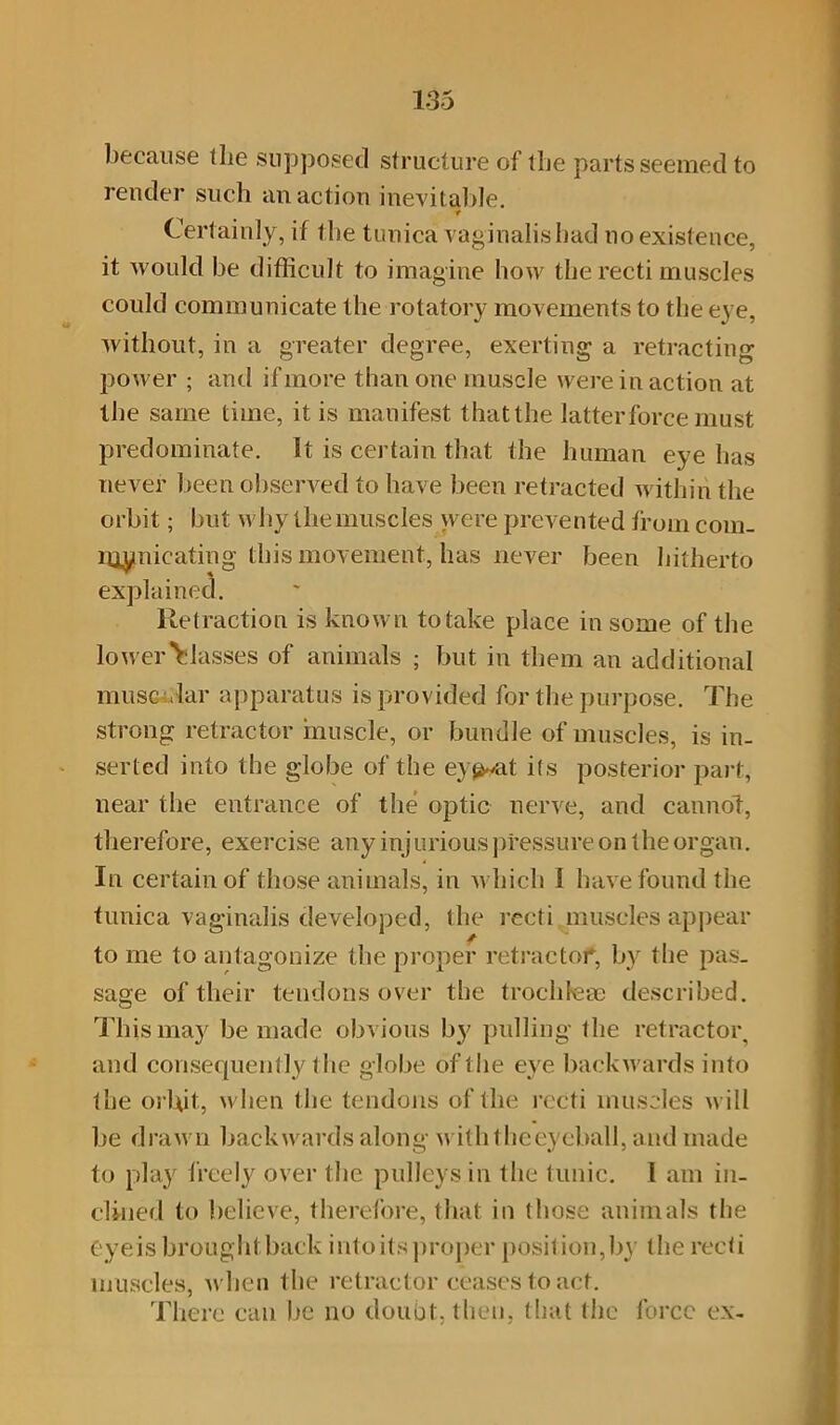 because the supposed structure of tbe parts seemed to render such an action inevitable. * Certainly, if the tunica vaginalis had no existence, it Avould be difficult to imagine how the recti muscles could communicate the rotatory movements to tbe eye, without, in a greater degree, exerting a retracting power ; and if more than one muscle were in action at the same time, it is manifest that the latter force must predominate. It is certain that the human eye has never been observed to have been retracted within the orbit; but why the muscles were prevented from com. g this movement, has never been hitherto Retraction is known to take place in some of the lower Classes of animals ; but in them an additional muscular apparatus is provided for the purpose. The strong retractor muscle, or bundle of muscles, is in- serted into the globe of the ey^at its posterior part, near the entrance of the optic nerve, and cannot, therefore, exercise any injurious pressure on the organ. In certain of those animals, in which I have found the tunica vaginalis developed, the recti muscles appear to me to antagonize the proper retractor, by the pas- sage of their tendons over the trochfeae described. This may be made obvious by pulling the retractor, and consequently the globe of the eve backwards into the orbit, when the tendons of the recti muscles will be drawn backwards along- withtheeyeball, and made to play freely over the pulleys in the tunic. I am in- clined to believe, therefore, that in those animals the Cyeis brought back into its proper position,by the recti muscles, when the retractor ceases to act. There can be no doubt, then, that the force ex- mynieatin explained,