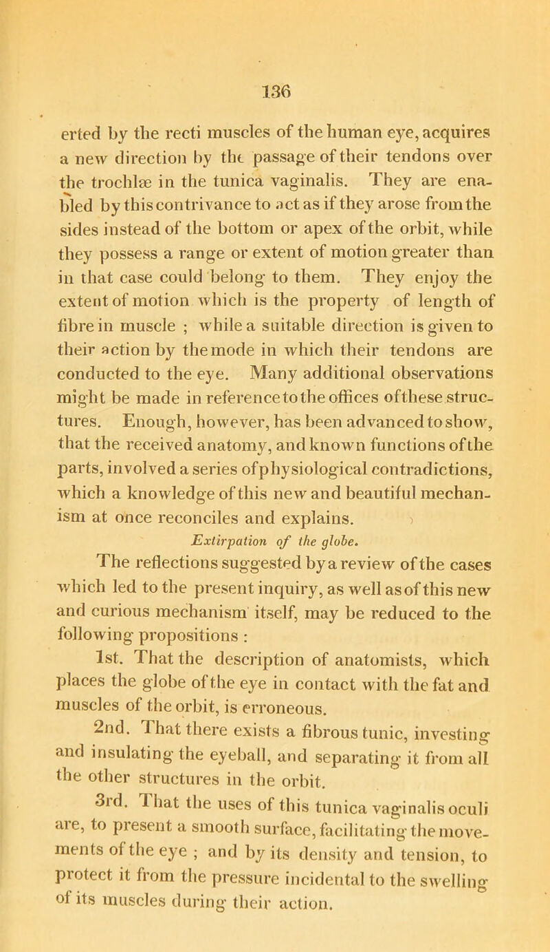 erted by the recti muscles of the human eye, acquires a new direction hy the passage of their tendons over the trochlse in the tunica vaginalis. They are ena- bled by this contrivance to act as if they arose from the sides instead of the bottom or apex of the orbit, while they possess a range or extent of motion greater than in that case could belong to them. They enjoy the extent of motion which is the property of length of fibre in muscle ; while a suitable direction is given to their action by the mode in which their tendons are conducted to the eye. Many additional observations might be made in reference to the offices ofthese struc- tures. Enough, however, has been advanced to show, that the received anatomy, and known functions of the parts, involved a series ofphysiological contradictions, which a knowledge of this new and beautiful mechan- ism at once reconciles and explains. Extirpation of the globe. The reflections suggested by a review of the cases which led to the present inquiry, as well as of this new and curious mechanism itself, may be reduced to the following propositions : 1st. That the description of anatomists, which places the globe of the eye in contact with the fat and muscles of the orbit, is erroneous. 2nd. 1 hat there exists a fibrous tunic, investing and insulating the eyeball, and separating it from all the other structures in the orbit. 3id. 1 hat the uses of this tunica vaginalis oculi aie, to piesent a smooth surface, facilitating the move- ments of the eye ; and by its density and tension, to protect it from the pressure incidental to the swelling of its muscles during their action.