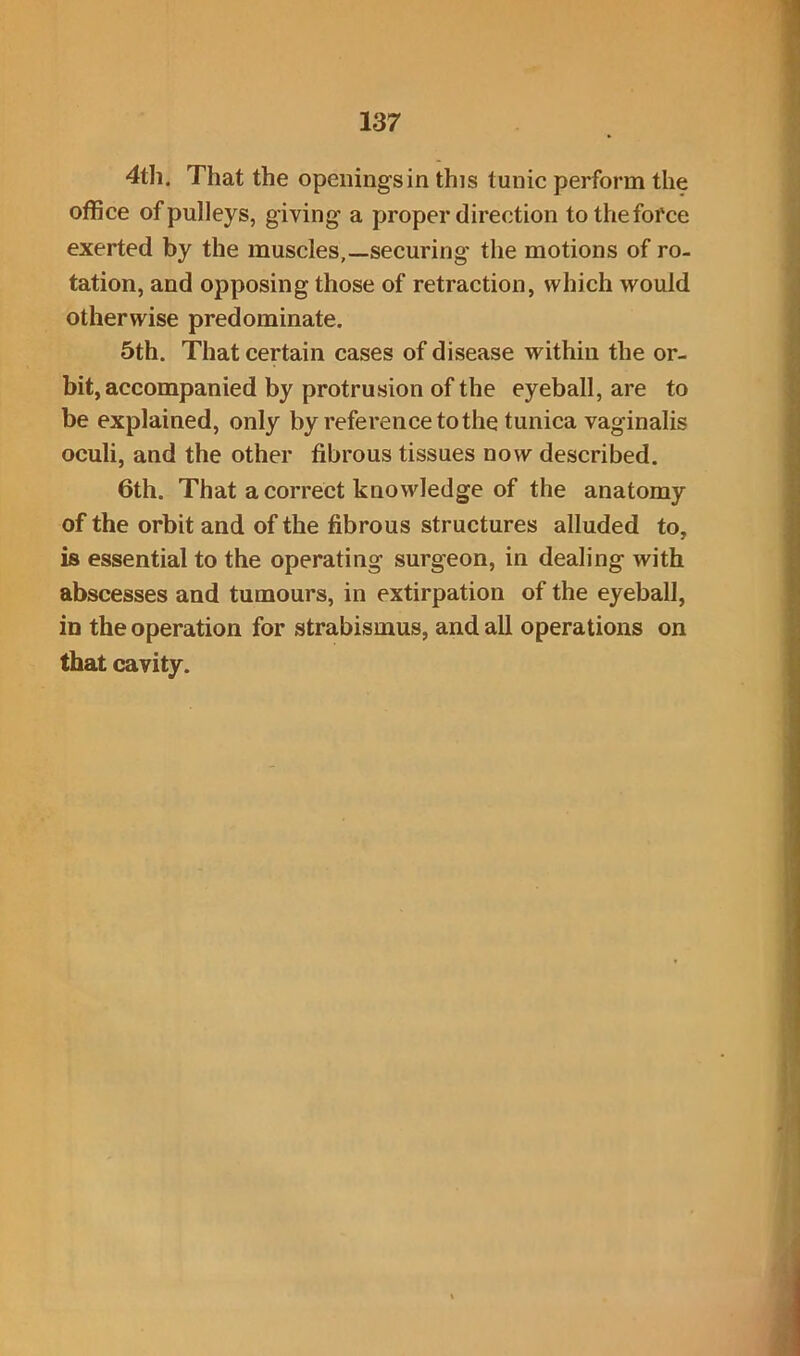 4th. That the openings in this tunic perform the office of pulleys, giving a proper direction to the force exerted by the muscles,—securing the motions of ro- tation, and opposing those of retraction, which would otherwise predominate. 5th. That certain cases of disease within the or- bit, accompanied by protrusion of the eyeball, are to be explained, only by reference to the tunica vaginalis oculi, and the other fibrous tissues now described. 6th. That a correct knowledge of the anatomy of the orbit and of the fibrous structures alluded to, is essential to the operating surgeon, in dealing with abscesses and tumours, in extirpation of the eyeball, in the operation for strabismus, and all operations on that cavity.