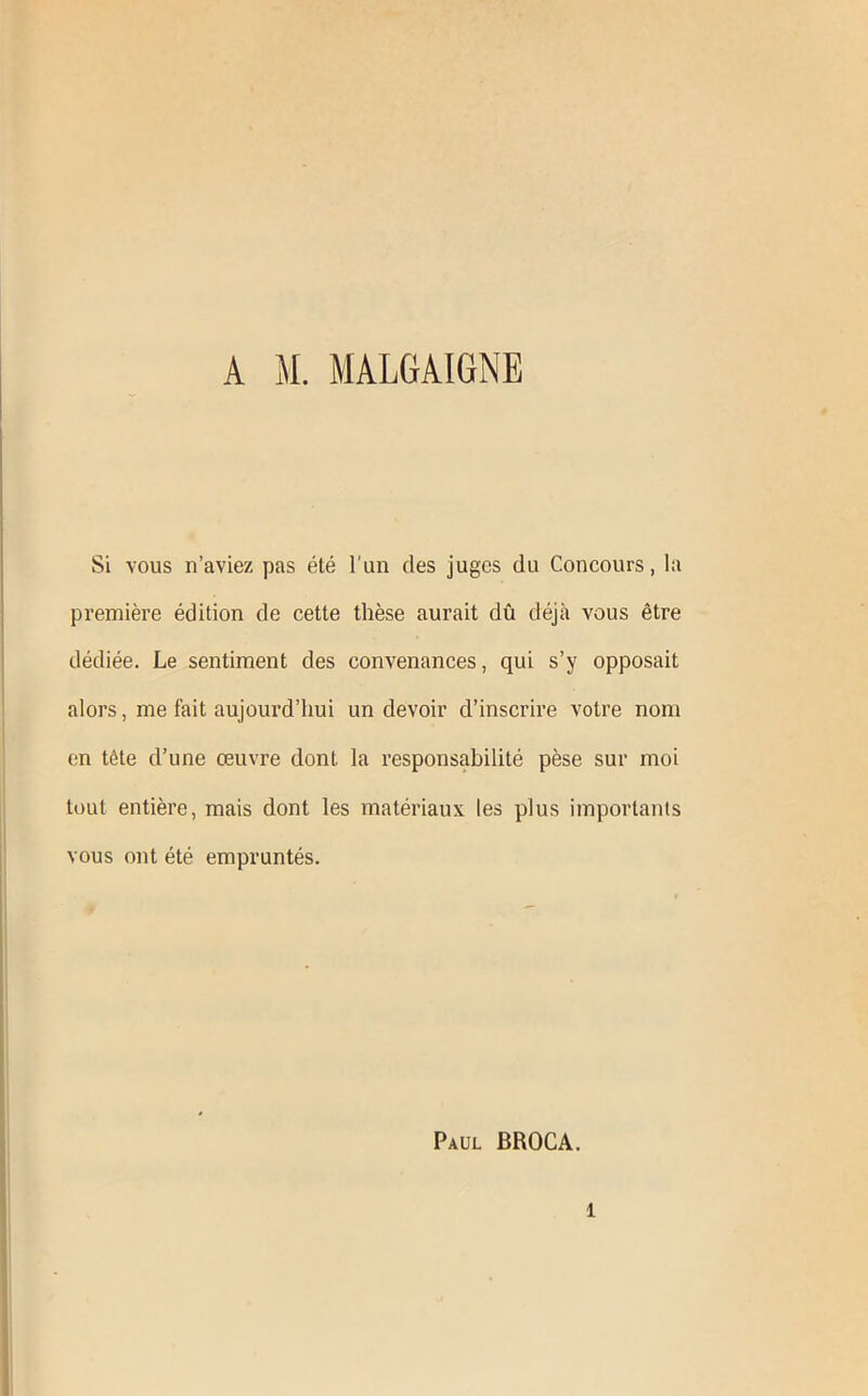 Si vous n’aviez pas été l’un des juges du Concours, la première édition de cette thèse aurait dû déjà vous être dédiée. Le sentiment des convenances, qui s’y opposait alors, me fait aujourd’hui un devoir d’inscrire votre nom en tête d’une œuvre dont la responsabilité pèse sur moi tout entière, mais dont les matériaux les plus importants vous ont été empruntés. Paul BROCA. 1