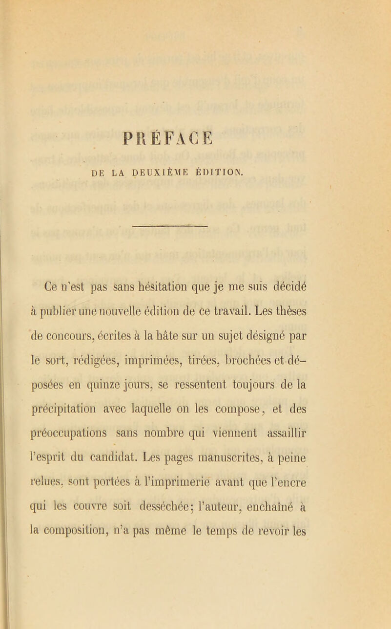 PRÉFACE DE LA DEUXIÈME ÉDITIO^. Ce n’est pas sans hésitation que je me suis décidé à publier une nouA'elle édition de ce travail. Les thèses de concours, écrites à la hâte sur un sujet désigné par le sort, rédigées, imprimées, tirées, brochées et dé- posées en quinze jours, se ressentent toujours de la précipitation avec laquelle on les compose, et des préoccupations sans nombre qui viennent assaillir l’esprit du candidat. Les pages manuscrites, à peine l’elues, sont portées à l’imprimerie avant que l’encre qui les couvre soit desséchée; l’auteur, enchaîné à la composition, n’a pas même le tenqis de revoir les