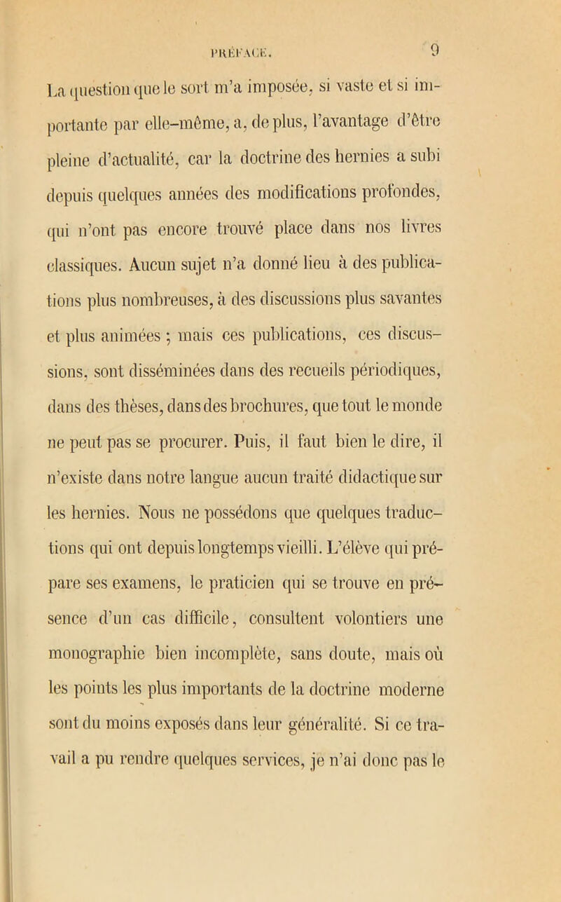l’Klil'ACi:. 0 La (luestion (lue le sort m’a imposée, si vaste et si im- portante par elle-même,a, déplus, l’avantage d’être pleine d’actualité, car la doctrine des hernies a subi depuis quelcpies années des modifications profondes, ([ui n’ont pas encore trouvé place dans nos livres classiques. Aucun sujet n’a donné lieu à des publica- tions plus nombreuses, à des discussions plus savantes et plus animées ; mais ces publications, ces discus- sions, sont disséminées dans des recueils périodiques, dans des thèses, dans des brochures, que tout le monde ne peut pas se procurer. Puis, il faut bien le dire, il n’existe dans notre langue aucun traité didactique sur les hernies. Nous ne possédons que quelques traduc- tions qui ont depuis longtemps vieilli. L’élève qui pré- pare ses examens, le praticien qui se trouve en pré- sence d’un cas difficile, consultent volontiers une monographie bien incomplète, sans doute, mais où les points les plus importants de la doctrine moderne sont du moins exposés dans leur généralité. Si ce tra- vail a pu rendre quelques services, je n’ai donc pas le